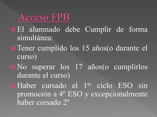  El alumnado debe Cumplir de forma
simultánea:
 Tener cumplido los 15 años(o durante el
curso)
 No superar los 17 años(o cumplirlos
durante el curso)
 Haber cursado el 1er ciclo ESO sin
promoción a 4º ESO y excepcionalmente
haber cursado 2º
 