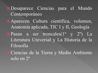  Desaparece Ciencias para el Mundo
Contemporáneo
 Aparecen Cultura científica, volumen,
Anatomía aplicada, TIC I y II, Geología
 Pasan a ser troncales(1º y 2º) La
Literatura Universal y La Historia de la
Filosofía
 Ciencias de la Tierra y Medio Ambiente
solo en 2º
 