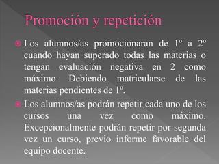  Los alumnos/as promocionaran de 1º a 2º
cuando hayan superado todas las materias o
tengan evaluación negativa en 2 como
máximo. Debiendo matricularse de las
materias pendientes de 1º.
 Los alumnos/as podrán repetir cada uno de los
cursos una vez como máximo.
Excepcionalmente podrán repetir por segunda
vez un curso, previo informe favorable del
equipo docente.
 