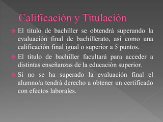  El titulo de bachiller se obtendrá superando la
evaluación final de bachillerato, así como una
calificación final igual o superior a 5 puntos.
 El título de bachiller facultará para acceder a
distintas enseñanzas de la educación superior.
 Si no se ha superado la evaluación final el
alumno/a tendrá derecho a obtener un certificado
con efectos laborales.
 