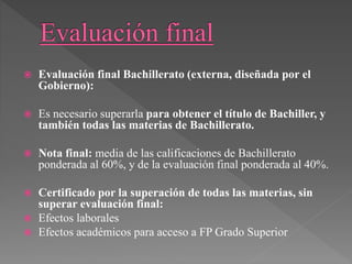  Evaluación final Bachillerato (externa, diseñada por el
Gobierno):
 Es necesario superarla para obtener el título de Bachiller, y
también todas las materias de Bachillerato.
 Nota final: media de las calificaciones de Bachillerato
ponderada al 60%, y de la evaluación final ponderada al 40%.
 Certificado por la superación de todas las materias, sin
superar evaluación final:
 Efectos laborales
 Efectos académicos para acceso a FP Grado Superior
 