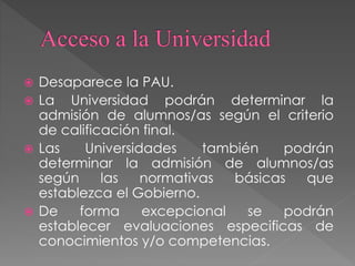  Desaparece la PAU.
 La Universidad podrán determinar la
admisión de alumnos/as según el criterio
de calificación final.
 Las Universidades también podrán
determinar la admisión de alumnos/as
según las normativas básicas que
establezca el Gobierno.
 De forma excepcional se podrán
establecer evaluaciones especificas de
conocimientos y/o competencias.
 