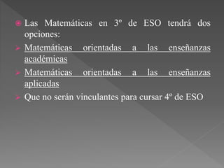  Las Matemáticas en 3º de ESO tendrá dos
opciones:
 Matemáticas orientadas a las enseñanzas
académicas
 Matemáticas orientadas a las enseñanzas
aplicadas
 Que no serán vinculantes para cursar 4º de ESO
 