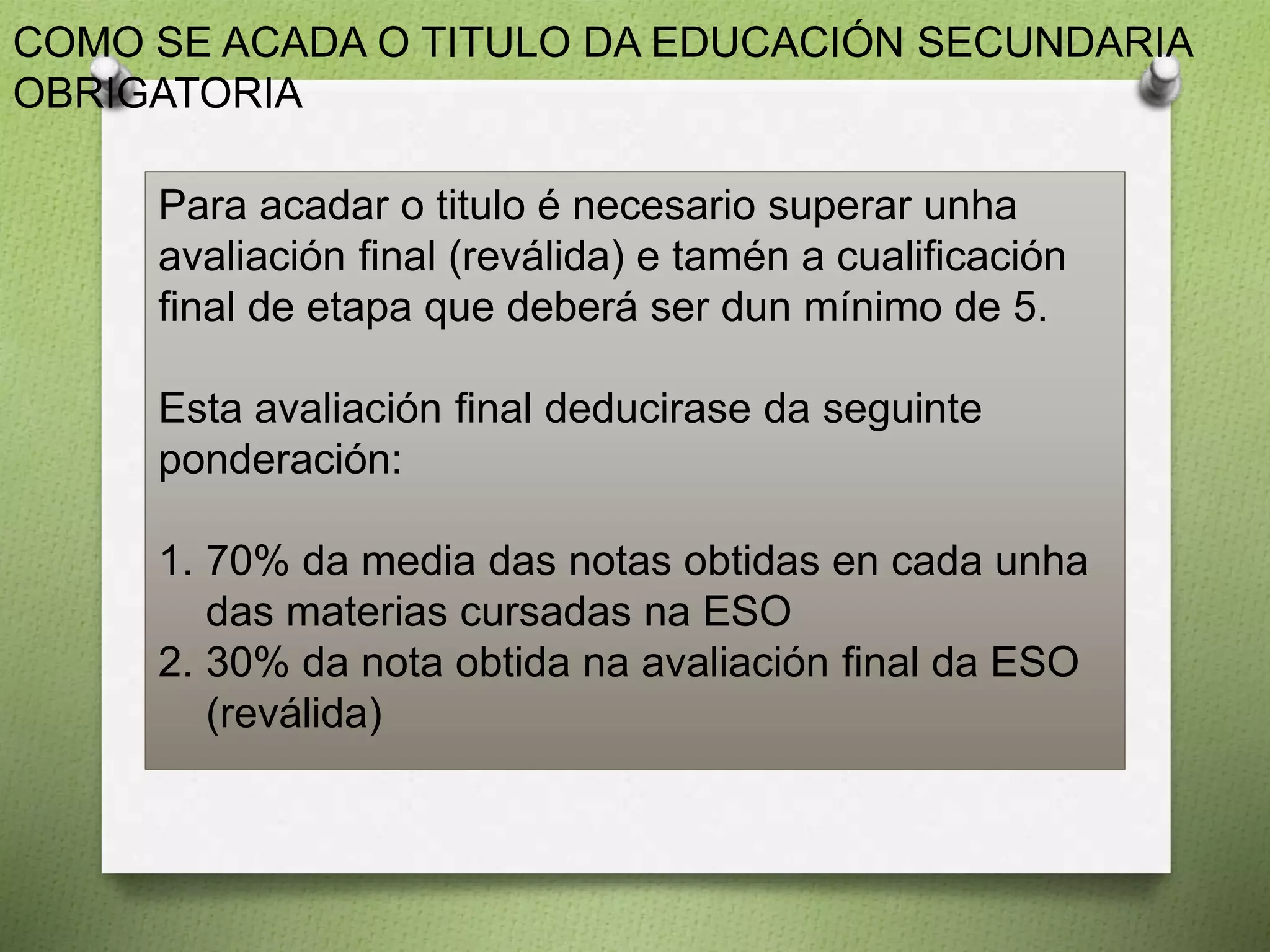COMO SE ACADA O TITULO DA EDUCACIÓN SECUNDARIA
OBRIGATORIA
Para acadar o titulo é necesario superar unha
avaliación final (reválida) e tamén a cualificación
final de etapa que deberá ser dun mínimo de 5.
Esta avaliación final deducirase da seguinte
ponderación:
1. 70% da media das notas obtidas en cada unha
das materias cursadas na ESO
2. 30% da nota obtida na avaliación final da ESO
(reválida)
 