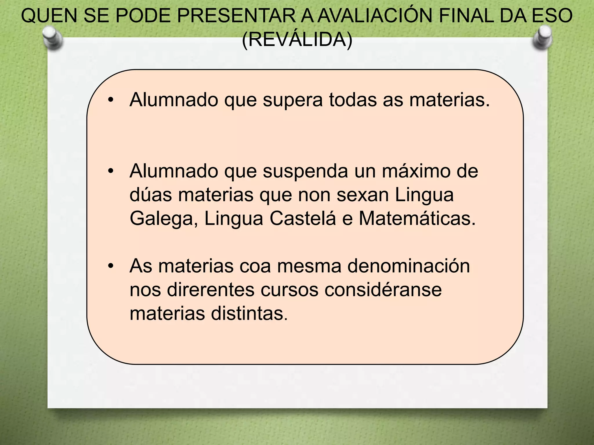 QUEN SE PODE PRESENTAR A AVALIACIÓN FINAL DA ESO
(REVÁLIDA)
• Alumnado que supera todas as materias.
• Alumnado que suspenda un máximo de
dúas materias que non sexan Lingua
Galega, Lingua Castelá e Matemáticas.
• As materias coa mesma denominación
nos direrentes cursos considéranse
materias distintas.
 