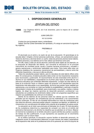 BOLETÍN OFICIAL DEL ESTADO
Núm. 295	 Martes 10 de diciembre de 2013	 Sec. I. Pág. 97858
I.  DISPOSICIONES GENERALES
JEFATURA DEL ESTADO
12886 Ley Orgánica 8/2013, de 9 de diciembre, para la mejora de la calidad
educativa.
JUAN CARLOS I
REY DE ESPAÑA
A todos los que la presente vieren y entendieren.
Sabed: Que las Cortes Generales han aprobado y Yo vengo en sancionar la siguiente
ley orgánica.
PREÁMBULO
I
El alumnado es el centro y la razón de ser de la educación. El aprendizaje en la
escuela debe ir dirigido a formar personas autónomas, críticas, con pensamiento propio.
Todos los alumnos y alumnas tienen un sueño, todas las personas jóvenes tienen talento.
Nuestras personas y sus talentos son lo más valioso que tenemos como país.
Por ello, todos y cada uno de los alumnos y alumnas serán objeto de una atención, en
la búsqueda de desarrollo del talento, que convierta la educación en el principal
instrumento de movilidad social, ayude a superar barreras económicas y sociales y
genere aspiraciones y ambiciones realizables para todos. Para todos ellos esta Ley
Orgánica establece los necesarios mecanismos de permeabilidad y retorno entre las
diferentes trayectorias y vías que en ella se articulan.
Todos los estudiantes poseen talento, pero la naturaleza de este talento difiere entre
ellos. En consecuencia, el sistema educativo debe contar con los mecanismos necesarios
para reconocerlo y potenciarlo. El reconocimiento de esta diversidad entre alumno o
alumna en sus habilidades y expectativas es el primer paso hacia el desarrollo de una
estructura educativa que contemple diferentes trayectorias. La lógica de esta reforma se
basa en la evolución hacia un sistema capaz de encauzar a los estudiantes hacia las
trayectorias más adecuadas a sus capacidades, de forma que puedan hacer realidad sus
aspiraciones y se conviertan en rutas que faciliten la empleabilidad y estimulen el espíritu
emprendedor a través de la posibilidad, para el alumnado y sus padres, madres o tutores
legales, de elegir las mejores opciones de desarrollo personal y profesional. Los
estudiantes con problemas de rendimiento deben contar con programas específicos que
mejoren sus posibilidades de continuar en el sistema.
Detrás de los talentos de las personas están los valores que los vertebran, las
actitudes que los impulsan, las competencias que los materializan y los conocimientos
que los construyen. El reto de una sociedad democrática es crear las condiciones para
que todos los alumnos y alumnas puedan adquirir y expresar sus talentos, en definitiva, el
compromiso con una educación de calidad como soporte de la igualdad y la justicia social.
La educación es el motor que promueve el bienestar de un país. El nivel educativo
de los ciudadanos determina su capacidad de competir con éxito en el ámbito del
panorama internacional y de afrontar los desafíos que se planteen en el futuro. Mejorar
el nivel de los ciudadanos en el ámbito educativo supone abrirles las puertas a puestos
de trabajo de alta cualificación, lo que representa una apuesta por el crecimiento
económico y por un futuro mejor.
En la esfera individual, la educación supone facilitar el desarrollo personal y la
integración social. El nivel educativo determina, en gran manera, las metas y expectativas
de la trayectoria vital, tanto en lo profesional como en lo personal, así como el conjunto de
cve:BOE-A-2013-12886
 