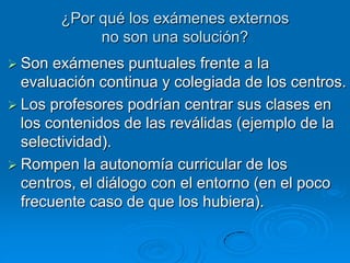 ¿Por qué los exámenes externos
             no son una solución?
 Son  exámenes puntuales frente a la
  evaluación continua y colegiada de los centros.
 Los profesores podrían centrar sus clases en
  los contenidos de las reválidas (ejemplo de la
  selectividad).
 Rompen la autonomía curricular de los
  centros, el diálogo con el entorno (en el poco
  frecuente caso de que los hubiera).
 