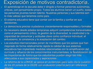 Exposición de motivos contradictoria.
   El aprendizaje en la escuela debe ir dirigido a formar personas autónomas,
    criticas, con pensamiento propio. Todos los alumnos tienen un sueño, todas
    las personas jóvenes tienen talento. Nuestras personas y sus talentos son
    lo más valioso que tenemos como país.
   El sistema educativo tiene que contar con la familia y confiar en sus
    decisiones.
   La democracia precisa ciudadanos crecientemente responsables y formales
   Es necesario desde edades tempranas adquirir competencias transversales,
    como el pensamiento crítico, la gestión de la diversidad, la creatividad o la
    capacidad de comunicar y actitudes clave como confianza individual, el
    entusiasmo, la constancia y la aceptación del cambio.
   Los estudios internacionales ponen de manifiesto que los países que han
    mejorado de forma relativamente rápida la calidad de sus sistemas
    educativos han implantado medidas relacionadas con la simplificación del
    currículo y refuerzo de los conocimientos instrumentales, la flexibilización de
    las trayectorias de forma que los estudiantes puedan elegir las más
    adecuadas a sus capacidades y aspiraciones…
   La reforma de la LOMCE se apoya en evidencias (pero solo cita la cuestión
    de los 20 países de la OCDE con evaluación externa pero sin referencia
 