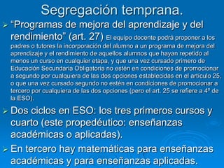 Segregación temprana.
 “Programas de mejora del aprendizaje y del
 rendimiento” (art. 27) El equipo docente podrá proponer a los
 padres o tutores la incorporación del alumno a un programa de mejora del
 aprendizaje y el rendimiento de aquellos alumnos que hayan repetido al
 menos un curso en cualquier etapa, y que una vez cursado primero de
 Educación Secundaria Obligatoria no estén en condiciones de promocionar
 a segundo por cualquiera de las dos opciones establecidas en el artículo 25,
 o que una vez cursado segundo no estén en condiciones de promocionar a
 tercero por cualquiera de las dos opciones (pero el art. 25 se refiere a 4º de
 la ESO).

 Dos ciclos en ESO: los tres primeros cursos y
  cuarto (este propedéutico: enseñanzas
  académicas o aplicadas).
 En tercero hay matemáticas para enseñanzas
  académicas y para enseñanzas aplicadas.
 