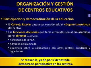 ORGANIZACIÓN Y GESTIÓN
            DE CENTROS EDUCATIVOS
• Participación y democratización de la educación
   • El Consejo Escolar pasa a ser considerado el «órgano consultivo»
     del centro.
   • Las funciones decisorias que tenía atribuidas son ahora asumidas
     por el director (Art 127 y 132)
    • Aprobación de la PGA
    • Admisión del alumnado
    • Directrices sobre la colaboración con otros centros, entidades y
      organismos


              Se reduce la, ya de por sí denostada,
             democracia participativa en los centros.
 