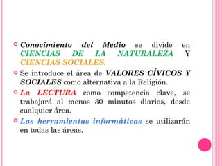  Conocimiento del Medio se divide en
CIENCIAS DE LA NATURALEZA Y
CIENCIAS SOCIALES.
 Se introduce el área de VALORES CÍVICOS Y
SOCIALES como alternativa a la Religión.
 La LECTURA como competencia clave, se
trabajará al menos 30 minutos diarios, desde
cualquier área.
 Las herramientas informáticas se utilizarán
en todas las áreas.
 