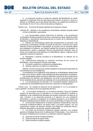 BOLETÍN OFICIAL DEL ESTADO
Martes 10 de diciembre de 2013	

Sec. I. Pág. 97886

3.  La evaluación positiva en todas las materias del Bachillerato sin haber
superado la evaluación final de esta etapa dará derecho al alumno o alumna a
obtener un certificado que surtirá efectos laborales y los académicos previstos en
los artículos 41.2.b), 41.3.a), y 64.2.d) de esta Ley Orgánica.»
Treinta y uno.  El artículo 38 queda redactado de la siguiente manera:
«Artículo 38.  Admisión a las enseñanzas universitarias oficiales de grado desde
el título de Bachiller o equivalente.
1.  Las Universidades podrán determinar la admisión a las enseñanzas
universitarias oficiales de grado de alumnos y alumnas que hayan obtenido el título
de Bachiller o equivalente exclusivamente por el criterio de la calificación final
obtenida en el Bachillerato.
2.  Además, las Universidades podrán fijar procedimientos de admisión a las
enseñanzas universitarias oficiales de grado de alumnos y alumnas que hayan
obtenido el título de Bachiller o equivalente, de acuerdo con la normativa básica
que establezca el Gobierno, que deberá respetar los principios de igualdad, no
discriminación, mérito y capacidad. Dichos procedimientos utilizarán, junto al
criterio de la calificación final obtenida en el Bachillerato, alguno o algunos de los
siguientes criterios de valoración:
a)  Modalidad y materias cursadas en el Bachillerato, en relación con la
titulación elegida.
b)  Calificaciones obtenidas en materias concretas de los cursos de
Bachillerato, o de la evaluación final de dicha etapa.
c)  Formación académica o profesional complementaria.
d)  Estudios superiores cursados con anterioridad.
Además, de forma excepcional, podrán establecer evaluaciones específicas de
conocimientos y/o de competencias.
La ponderación de la calificación final obtenida en el Bachillerato deberá tener
un valor, como mínimo, del 60 % del resultado final del procedimiento de admisión.
Las Universidades podrán acordar la realización conjunta de todo o parte de los
procedimientos de admisión que establezcan, así como el reconocimiento mutuo
de los resultados de las valoraciones realizadas en los procedimientos de admisión.
3.  Los procedimientos de admisión a la universidad deberán realizarse en
condiciones de accesibilidad para los alumnos y alumnas con discapacidad.»
Treinta y dos.  Se modifica la redacción de los apartados 2, 3 y 4 y se añade un
nuevo apartado 7 al artículo 39 en los siguientes términos:
«2.  La Formación Profesional, en el sistema educativo, tiene por finalidad
preparar al alumnado para la actividad en un campo profesional y facilitar su
adaptación a las modificaciones laborales que pueden producirse a lo largo de su
vida, contribuir a su desarrollo personal y al ejercicio de una ciudadanía
democrática, y permitir su progresión en el sistema educativo y en el sistema de
formación profesional para el empleo, así como el aprendizaje a lo largo de la vida.
3.  La Formación Profesional en el sistema educativo comprende los ciclos de
Formación Profesional Básica, de grado medio y de grado superior, con una
organización modular, de duración variable, que integre los contenidos teóricoprácticos adecuados a los diversos campos profesionales.
4.  Los títulos de Formación Profesional estarán referidos, con carácter
general, al Catálogo Nacional de Cualificaciones Profesionales, y los ciclos de la
Formación Profesional que conducen a su obtención serán los siguientes:
a)  Ciclos de Formación Profesional Básica.
b)  Ciclos formativos de grado medio.
c)  Ciclos formativos de grado superior.

cve: BOE-A-2013-12886

Núm. 295	

 