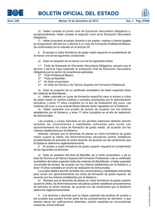 BOLETÍN OFICIAL DEL ESTADO
Martes 10 de diciembre de 2013	

Sec. I. Pág. 97888

b)  Haber cursado el primer ciclo de Educación Secundaria Obligatoria o,
excepcionalmente, haber cursado el segundo curso de la Educación Secundaria
Obligatoria.
c)  Haber propuesto el equipo docente a los padres, madres o tutores legales
la incorporación del alumno o alumna a un ciclo de Formación Profesional Básica,
de conformidad con lo indicado en el artículo 30.
2.  El acceso a ciclos formativos de grado medio requerirá el cumplimiento de
al menos una de las siguientes condiciones:
a)  Estar en posesión de al menos uno de los siguientes títulos:
1.º  Título de Graduado en Educación Secundaria Obligatoria, siempre que el
alumno o alumna haya superado la evaluación final de Educación Secundaria
Obligatoria por la opción de enseñanzas aplicadas.
2.º  Título Profesional Básico.
3.º  Título de Bachiller.
4.º  Un título universitario.
5.º  Un título de Técnico o de Técnico Superior de Formación Profesional.
b)  Estar en posesión de un certificado acreditativo de haber superado todas
las materias de Bachillerato.
c)  Haber superado un curso de formación específico para el acceso a ciclos
de grado medio en centros públicos o privados autorizados por la administración
educativa, y tener 17 años cumplidos en el año de finalización del curso. Las
materias del curso y sus características básicas serán reguladas por el Gobierno.
d)  Haber superado una prueba de acceso de acuerdo con los criterios
establecidos por el Gobierno, y tener 17 años cumplidos en el año de realización
de dicha prueba.
Las pruebas y cursos indicados en los párrafos anteriores deberán permitir
acreditar los conocimientos y habilidades suficientes para cursar con
aprovechamiento los ciclos de formación de grado medio, de acuerdo con los
criterios establecidos por el Gobierno.
Además, siempre que la demanda de plazas en ciclos formativos de grado
medio supere la oferta, las Administraciones educativas podrán establecer
procedimientos de admisión al centro docente, de acuerdo con las condiciones que
el Gobierno determine reglamentariamente.
3.  El acceso a ciclos formativos de grado superior requerirá el cumplimiento
de las siguientes condiciones:
a)  Estar en posesión del título de Bachiller, de un título universitario, o de un
título de Técnico o de Técnico Superior de Formación Profesional, o de un certificado
acreditativo de haber superado todas las materias de Bachillerato, o haber superado
una prueba de acceso, de acuerdo con los criterios establecidos por el Gobierno, y
tener 19 años cumplidos en el año de realización de dicha prueba.
La prueba deberá permitir acreditar los conocimientos y habilidades suficientes
para cursar con aprovechamiento los ciclos de formación de grado superior, de
acuerdo con los criterios establecidos por el Gobierno.
b)  Siempre que la demanda de plazas en ciclos formativos de grado superior
supere la oferta, las Administraciones educativas podrán establecer procedimientos
de admisión al centro docente, de acuerdo con las condiciones que el Gobierno
determine reglamentariamente.
4.  Los alumnos y alumnas que no hayan superado las pruebas de acceso o
las pruebas que puedan formar parte de los procedimientos de admisión, o que
deseen elevar las calificaciones obtenidas, podrán repetirlas en convocatorias
sucesivas, previa solicitud.

cve: BOE-A-2013-12886

Núm. 295	

 