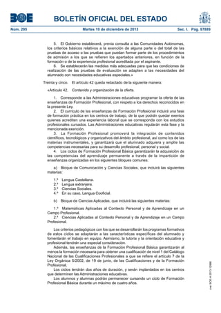 BOLETÍN OFICIAL DEL ESTADO
Núm. 295	

Martes 10 de diciembre de 2013	

Sec. I. Pág. 97889

5.  El Gobierno establecerá, previa consulta a las Comunidades Autónomas,
los criterios básicos relativos a la exención de alguna parte o del total de las
pruebas de acceso o las pruebas que puedan formar parte de los procedimientos
de admisión a los que se refieren los apartados anteriores, en función de la
formación o de la experiencia profesional acreditada por el aspirante.
6.  Se establecerán las medidas más adecuadas para que las condiciones de
realización de las pruebas de evaluación se adapten a las necesidades del
alumnado con necesidades educativas especiales.»
Treinta y cinco.  El artículo 42 queda redactado de la siguiente manera:
«Artículo 42.  Contenido y organización de la oferta.
1.  Corresponde a las Administraciones educativas programar la oferta de las
enseñanzas de Formación Profesional, con respeto a los derechos reconocidos en
la presente Ley.
2.  El currículo de las enseñanzas de Formación Profesional incluirá una fase
de formación práctica en los centros de trabajo, de la que podrán quedar exentos
quienes acrediten una experiencia laboral que se corresponda con los estudios
profesionales cursados. Las Administraciones educativas regularán esta fase y la
mencionada exención.
3.  La Formación Profesional promoverá la integración de contenidos
científicos, tecnológicos y organizativos del ámbito profesional, así como los de las
materias instrumentales, y garantizará que el alumnado adquiera y amplíe las
competencias necesarias para su desarrollo profesional, personal y social.
4.  Los ciclos de Formación Profesional Básica garantizarán la adquisición de
las competencias del aprendizaje permanente a través de la impartición de
enseñanzas organizadas en los siguientes bloques comunes:
a)  Bloque de Comunicación y Ciencias Sociales, que incluirá las siguientes
materias:
1.º 
2.º 
3.º 
4.º 

Lengua Castellana.
Lengua extranjera.
Ciencias Sociales.
En su caso, Lengua Cooficial.

b)  Bloque de Ciencias Aplicadas, que incluirá las siguientes materias:

Los criterios pedagógicos con los que se desarrollarán los programas formativos
de estos ciclos se adaptarán a las características específicas del alumnado y
fomentarán el trabajo en equipo. Asimismo, la tutoría y la orientación educativa y
profesional tendrán una especial consideración.
Además, las enseñanzas de la Formación Profesional Básica garantizarán al
menos la formación necesaria para obtener una cualificación de nivel 1 del Catálogo
Nacional de las Cualificaciones Profesionales a que se refiere el artículo 7 de la
Ley Orgánica 5/2002, de 19 de junio, de las Cualificaciones y de la Formación
Profesional.
Los ciclos tendrán dos años de duración, y serán implantados en los centros
que determinen las Administraciones educativas.
Los alumnos y alumnas podrán permanecer cursando un ciclo de Formación
Profesional Básica durante un máximo de cuatro años.

cve: BOE-A-2013-12886

1.º  Matemáticas Aplicadas al Contexto Personal y de Aprendizaje en un
Campo Profesional.
2.º  Ciencias Aplicadas al Contexto Personal y de Aprendizaje en un Campo
Profesional.

 