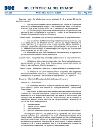 BOLETÍN OFICIAL DEL ESTADO
Núm. 295	

Martes 10 de diciembre de 2013	

Sec. I. Pág. 97893

Cuarenta y seis.  Se añaden dos nuevos apartados 7 y 8 al artículo 58, con la
siguiente redacción:
«7.  Las Administraciones educativas podrán adscribir centros de Enseñanzas
Artísticas Superiores mediante convenio a las Universidades, según lo indicado en
el artículo 11 de la Ley Orgánica 6/2001, de 21 de diciembre, de Universidades.
8.  Las Administraciones educativas podrán establecer procedimientos para
favorecer la autonomía y facilitar la organización y gestión de los Conservatorios y
Escuelas Superiores de Enseñanzas Artísticas.»
Cuarenta y siete.  El apartado 1 del artículo 59 queda redactado de la siguiente manera:
«1.  Las Enseñanzas de Idiomas tienen por objeto capacitar al alumnado para
el uso adecuado de los diferentes idiomas, fuera de las etapas ordinarias del
sistema educativo, y se organizan en los niveles siguientes: básico, intermedio y
avanzado. Estos niveles se corresponderán, respectivamente, con los niveles A, B
y C del Marco Común Europeo de Referencia para las Lenguas, que se subdividen
en los niveles A1, A2, B1, B2, C1 y C2.
Las enseñanzas del nivel básico tendrán las características y la organización
que las Administraciones educativas determinen.»
Cuarenta y ocho.  El apartado 1 del artículo 62 queda redactado de la siguiente manera:
«1.  El Gobierno determinará, previa consulta a las Comunidades Autónomas,
las equivalencias entre los títulos de las Enseñanzas de Idiomas y el resto de los
títulos de las enseñanzas del sistema educativo.»
Cuarenta y nueve.  El apartado 4 del artículo 63 queda redactado de la siguiente manera:
«4.  El currículo de las Enseñanzas Deportivas se ajustará a las exigencias
derivadas del Sistema Nacional de Cualificaciones y Formación Profesional y a lo
establecido en el apartado 3 del artículo 6 bis de la presente Ley Orgánica.»
Cincuenta.  El artículo 64 queda redactado de la siguiente manera:
«Artículo 64. Organización.
1.  Las enseñanzas deportivas se estructurarán en dos grados, grado medio y
grado superior, y podrán estar referidas al Catálogo Nacional de Cualificaciones
Profesionales.
2.  Para acceder al grado medio será necesario estar en posesión del título de
Graduado en Educación Secundaria Obligatoria en la opción de enseñanzas
aplicadas o en la de enseñanzas académicas. Para acceder al grado superior será
necesario estar en posesión del título de Técnico deportivo, en la modalidad o
especialidad deportiva que se determine por vía reglamentaria, y además de, al
menos, uno de los siguientes títulos:
Título de Bachiller.
Título de Técnico Superior.
Título universitario.
Certificado acreditativo de haber superado todas las materias del Bachillerato.

También podrán acceder a los grados medio y superior de estas enseñanzas
aquellos aspirantes que, careciendo de los títulos o certificados indicados en el
párrafo anterior, superen una prueba de acceso regulada por las Administraciones
educativas. Para acceder por esta vía al grado medio se requerirá tener la edad de
diecisiete años y diecinueve para el acceso al grado superior, cumplidos en el año
de realización de la prueba, o dieciocho años si se acredita estar en posesión de
un título de técnico relacionado con aquél al que se desea acceder.

cve: BOE-A-2013-12886

a) 
b) 
c) 
d) 

 