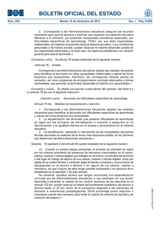 BOLETÍN OFICIAL DEL ESTADO
Martes 10 de diciembre de 2013	

Sec. I. Pág. 97896

2.  Corresponde a las Administraciones educativas asegurar los recursos
necesarios para que los alumnos y alumnas que requieran una atención educativa
diferente a la ordinaria, por presentar necesidades educativas especiales, por
dificultades específicas de aprendizaje, TDAH, por sus altas capacidades
intelectuales, por haberse incorporado tarde al sistema educativo, o por condiciones
personales o de historia escolar, puedan alcanzar el máximo desarrollo posible de
sus capacidades personales y, en todo caso, los objetivos establecidos con carácter
general para todo el alumnado.»
Cincuenta y ocho.  El artículo 76 queda redactado de la siguiente manera:
«Artículo 76. Ámbito.
Corresponde a las Administraciones educativas adoptar las medidas necesarias
para identificar al alumnado con altas capacidades intelectuales y valorar de forma
temprana sus necesidades. Asimismo, les corresponde adoptar planes de
actuación, así como programas de enriquecimiento curricular adecuados a dichas
necesidades, que permitan al alumnado desarrollar al máximo sus capacidades.»
Cincuenta y nueve.  Se añade una sección cuarta dentro del capítulo I del título II y
un artículo 79 bis con la siguiente redacción:
«Sección cuarta.  Alumnado con dificultades específicas de aprendizaje
Artículo 79 bis.  Medidas de escolarización y atención.
1.  Corresponde a las Administraciones educativas adoptar las medidas
necesarias para identificar al alumnado con dificultades específicas de aprendizaje
y valorar de forma temprana sus necesidades.
2.  La escolarización del alumnado que presenta dificultades de aprendizaje
se regirá por los principios de normalización e inclusión y asegurará su no
discriminación y la igualdad efectiva en el acceso y permanencia en el sistema
educativo.
3.  La identificación, valoración e intervención de las necesidades educativas
de este alumnado se realizará de la forma más temprana posible, en los términos
que determinen las Administraciones educativas.»
Sesenta.  El apartado 2 del artículo 84 queda redactado de la siguiente manera:
«2.  Cuando no existan plazas suficientes, el proceso de admisión se regirá
por los criterios prioritarios de existencia de hermanos matriculados en el centro,
padres, madres o tutores legales que trabajen en el mismo, proximidad del domicilio
o del lugar de trabajo de alguno de sus padres, madres o tutores legales, renta per
cápita de la unidad familiar y condición legal de familia numerosa y concurrencia de
discapacidad en el alumno o alumna o en alguno de sus padres, madres o
hermanos, sin que ninguno de ellos tenga carácter excluyente y sin perjuicio de lo
establecido en el apartado 7 de este artículo.
No obstante, aquellos centros que tengan reconocida una especialización
curricular por las Administraciones educativas, o que participen en una acción
destinada a fomentar la calidad de los centros docentes de las descritas en el
artículo 122 bis, podrán reservar al criterio del rendimiento académico del alumno o
alumna hasta un 20 por ciento de la puntuación asignada a las solicitudes de
admisión a enseñanzas postobligatorias. Dicho porcentaje podrá reducirse o
modularse cuando sea necesario para evitar la ruptura de criterios de equidad y de
cohesión del sistema.»

cve: BOE-A-2013-12886

Núm. 295	

 