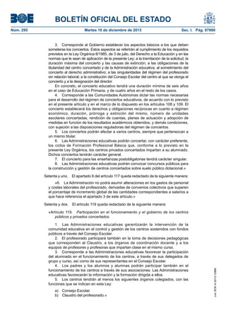 BOLETÍN OFICIAL DEL ESTADO
Martes 10 de diciembre de 2013	

Sec. I. Pág. 97900

3.  Corresponde al Gobierno establecer los aspectos básicos a los que deben
someterse los conciertos. Estos aspectos se referirán al cumplimiento de los requisitos
previstos en la Ley Orgánica 8/1985, de 3 de julio, del Derecho a la Educación y en las
normas que le sean de aplicación de la presente Ley; a la tramitación de la solicitud, la
duración máxima del concierto y las causas de extinción; a las obligaciones de la
titularidad del centro concertado y de la Administración educativa; al sometimiento del
concierto al derecho administrativo; a las singularidades del régimen del profesorado
sin relación laboral; a la constitución del Consejo Escolar del centro al que se otorga el
concierto y a la designación del director.
En concreto, el concierto educativo tendrá una duración mínima de seis años
en el caso de Educación Primaria, y de cuatro años en el resto de los casos.
4.  Corresponde a las Comunidades Autónomas dictar las normas necesarias
para el desarrollo del régimen de conciertos educativos, de acuerdo con lo previsto
en el presente artículo y en el marco de lo dispuesto en los artículos 108 y 109. El
concierto establecerá los derechos y obligaciones recíprocas en cuanto a régimen
económico, duración, prórroga y extinción del mismo, número de unidades
escolares concertadas, rendición de cuentas, planes de actuación y adopción de
medidas en función de los resultados académicos obtenidos, y demás condiciones,
con sujeción a las disposiciones reguladoras del régimen de conciertos.
5.  Los conciertos podrán afectar a varios centros, siempre que pertenezcan a
un mismo titular.
6.  Las Administraciones educativas podrán concertar, con carácter preferente,
los ciclos de Formación Profesional Básica que, conforme a lo previsto en la
presente Ley Orgánica, los centros privados concertados impartan a su alumnado.
Dichos conciertos tendrán carácter general.
7.  El concierto para las enseñanzas postobligatorias tendrá carácter singular.
8.  Las Administraciones educativas podrán convocar concursos públicos para
la construcción y gestión de centros concertados sobre suelo público dotacional.»
Setenta y uno.  El apartado 6 del artículo 117 queda redactado de la siguiente manera:
«6.  La Administración no podrá asumir alteraciones en los gastos de personal
y costes laborales del profesorado, derivadas de convenios colectivos que superen
el porcentaje de incremento global de las cantidades correspondientes a salarios a
que hace referencia el apartado 3 de este artículo.»
Setenta y dos.  El artículo 119 queda redactado de la siguiente manera:
«Artículo 119.  Participación en el funcionamiento y el gobierno de los centros
públicos y privados concertados.
1.  Las Administraciones educativas garantizarán la intervención de la
comunidad educativa en el control y gestión de los centros sostenidos con fondos
públicos a través del Consejo Escolar.
2.  El profesorado participará también en la toma de decisiones pedagógicas
que corresponden al Claustro, a los órganos de coordinación docente y a los
equipos de profesores y profesoras que impartan clase en el mismo curso.
3.  Corresponde a las Administraciones educativas favorecer la participación
del alumnado en el funcionamiento de los centros, a través de sus delegados de
grupo y curso, así como de sus representantes en el Consejo Escolar.
4.  Los padres y los alumnos y alumnas podrán participar también en el
funcionamiento de los centros a través de sus asociaciones. Las Administraciones
educativas favorecerán la información y la formación dirigida a ellos.
5.  Los centros tendrán al menos los siguientes órganos colegiados, con las
funciones que se indican en esta Ley:
a)  Consejo Escolar.
b)  Claustro del profesorado.»

cve: BOE-A-2013-12886

Núm. 295	

 