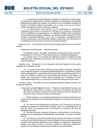 BOLETÍN OFICIAL DEL ESTADO
Martes 10 de diciembre de 2013	

Sec. I. Pág. 97909

2.  La enseñanza de otras religiones se ajustará a lo dispuesto en los Acuerdos
de Cooperación celebrados por el Estado español con la Federación de Entidades
Religiosas Evangélicas de España, la Federación de Comunidades Israelitas de
España, la Comisión Islámica de España y, en su caso, a los que en el futuro
puedan suscribirse con otras confesiones religiosas.
3.  La determinación del currículo y de los estándares de aprendizaje
evaluables que permitan la comprobación del logro de los objetivos y adquisición
de las competencias correspondientes a la asignatura Religión será competencia
de las respectivas autoridades religiosas. Las decisiones sobre utilización de libros
de texto y materiales didácticos y, en su caso, la supervisión y aprobación de los
mismos corresponden a las autoridades religiosas respectivas, de conformidad con
lo establecido en los Acuerdos suscritos con el Estado español.»
Noventa y dos.  La disposición adicional quinta queda redactada de la siguiente
manera:
«Disposición adicional quinta.  Calendario escolar.
El calendario escolar, que fijarán anualmente las Administraciones educativas,
comprenderá un mínimo de 175 días lectivos para las enseñanzas obligatorias.
En cualquier caso, en el cómputo del calendario escolar se incluirán los días
dedicados a las evaluaciones previstas en los artículos 20.3, 21, 29 y 36 bis de
esta Ley Orgánica.»
Noventa y tres.  El apartado 4 de la disposición adicional vigésima tercera queda
redactado de la siguiente manera:
«4.  La cesión de los datos, incluidos los de carácter reservado, necesarios
para el sistema educativo, se realizará preferentemente por vía telemática y estará
sujeta a la legislación en materia de protección de datos de carácter personal. En el
caso de la cesión de datos entre Comunidades Autónomas o entre éstas y el
Estado, las condiciones mínimas serán acordadas por el Gobierno con las
Comunidades Autónomas, en el seno de la Conferencia Sectorial de Educación.»
Noventa y cuatro.  Se añade una nueva disposición adicional trigésima tercera, con
la siguiente redacción:
«Disposición adicional trigésima tercera.  Titulados en Bachillerato Europeo y en
Bachillerato Internacional y alumnos y alumnas procedentes de sistemas
educativos de Estados miembros de la Unión Europea o de otros Estados con
los que se hayan suscrito acuerdos internacionales.
1.  Podrán acceder a la Universidad española en las mismas condiciones que
quienes hayan obtenido el título de Bachiller recogido en el artículo 37 de esta Ley
Orgánica:
a)  En virtud de las disposiciones contenidas en el Convenio por el que se
establece el Estatuto de las Escuelas Europeas, hecho en Luxemburgo el 21 de
junio de 1994, los estudiantes que se encuentren en posesión del título de
Bachillerato Europeo.
b)  Quienes hubieran obtenido el Diploma del Bachillerato Internacional,
expedido por la Organización del Bachillerato Internacional, con sede en Ginebra
(Suiza).
c)  Los alumnos y alumnas procedentes de sistemas educativos de Estados
miembros de la Unión Europea o los de otros Estados con los que se hayan suscrito
acuerdos internacionales aplicables a este respecto, en régimen de reciprocidad,
siempre que dichos alumnos y alumnas cumplan los requisitos académicos
exigidos en sus sistemas educativos para acceder a sus Universidades.

cve: BOE-A-2013-12886

Núm. 295	

 
