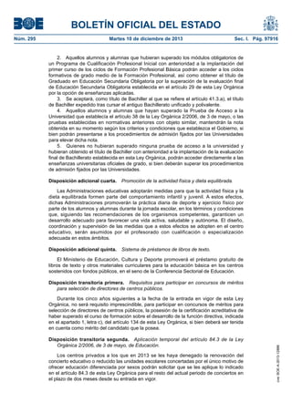BOLETÍN OFICIAL DEL ESTADO
Martes 10 de diciembre de 2013	

Sec. I. Pág. 97916

2.  Aquellos alumnos y alumnas que hubieran superado los módulos obligatorios de
un Programa de Cualificación Profesional Inicial con anterioridad a la implantación del
primer curso de los ciclos de Formación Profesional Básica podrán acceder a los ciclos
formativos de grado medio de la Formación Profesional, así como obtener el título de
Graduado en Educación Secundaria Obligatoria por la superación de la evaluación final
de Educación Secundaria Obligatoria establecida en el artículo 29 de esta Ley Orgánica
por la opción de enseñanzas aplicadas.
3.  Se aceptará, como título de Bachiller al que se refiere el artículo 41.3.a), el título
de Bachiller expedido tras cursar el antiguo Bachillerato unificado y polivalente.
4.  Aquellos alumnos y alumnas que hayan superado la Prueba de Acceso a la
Universidad que establecía el artículo 38 de la Ley Orgánica 2/2006, de 3 de mayo, o las
pruebas establecidas en normativas anteriores con objeto similar, mantendrán la nota
obtenida en su momento según los criterios y condiciones que establezca el Gobierno, si
bien podrán presentarse a los procedimientos de admisión fijados por las Universidades
para elevar dicha nota.
5.  Quienes no hubieran superado ninguna prueba de acceso a la universidad y
hubieran obtenido el título de Bachiller con anterioridad a la implantación de la evaluación
final de Bachillerato establecida en esta Ley Orgánica, podrán acceder directamente a las
enseñanzas universitarias oficiales de grado, si bien deberán superar los procedimientos
de admisión fijados por las Universidades.
Disposición adicional cuarta.  Promoción de la actividad física y dieta equilibrada.
Las Administraciones educativas adoptarán medidas para que la actividad física y la
dieta equilibrada formen parte del comportamiento infantil y juvenil. A estos efectos,
dichas Administraciones promoverán la práctica diaria de deporte y ejercicio físico por
parte de los alumnos y alumnas durante la jornada escolar, en los términos y condiciones
que, siguiendo las recomendaciones de los organismos competentes, garanticen un
desarrollo adecuado para favorecer una vida activa, saludable y autónoma. El diseño,
coordinación y supervisión de las medidas que a estos efectos se adopten en el centro
educativo, serán asumidos por el profesorado con cualificación o especialización
adecuada en estos ámbitos.
Disposición adicional quinta.  Sistema de préstamos de libros de texto.
El Ministerio de Educación, Cultura y Deporte promoverá el préstamo gratuito de
libros de texto y otros materiales curriculares para la educación básica en los centros
sostenidos con fondos públicos, en el seno de la Conferencia Sectorial de Educación.
Disposición transitoria primera.  Requisitos para participar en concursos de méritos
para selección de directores de centros públicos.
Durante los cinco años siguientes a la fecha de la entrada en vigor de esta Ley
Orgánica, no será requisito imprescindible, para participar en concursos de méritos para
selección de directores de centros públicos, la posesión de la certificación acreditativa de
haber superado el curso de formación sobre el desarrollo de la función directiva, indicada
en el apartado 1, letra c), del artículo 134 de esta Ley Orgánica, si bien deberá ser tenida
en cuenta como mérito del candidato que la posea.
Disposición transitoria segunda.  Aplicación temporal del artículo 84.3 de la Ley
Orgánica 2/2006, de 3 de mayo, de Educación.
Los centros privados a los que en 2013 se les haya denegado la renovación del
concierto educativo o reducido las unidades escolares concertadas por el único motivo de
ofrecer educación diferenciada por sexos podrán solicitar que se les aplique lo indicado
en el artículo 84.3 de esta Ley Orgánica para el resto del actual periodo de conciertos en
el plazo de dos meses desde su entrada en vigor.

cve: BOE-A-2013-12886

Núm. 295	

 