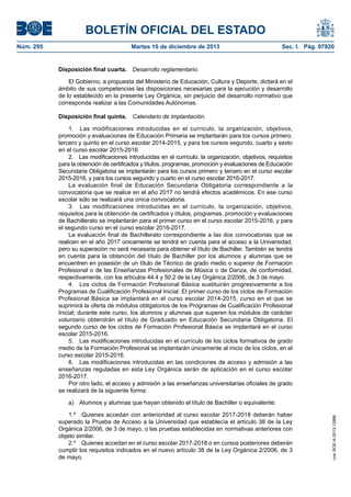 BOLETÍN OFICIAL DEL ESTADO
Martes 10 de diciembre de 2013	

Sec. I. Pág. 97920

Disposición final cuarta.  Desarrollo reglamentario.
El Gobierno, a propuesta del Ministerio de Educación, Cultura y Deporte, dictará en el
ámbito de sus competencias las disposiciones necesarias para la ejecución y desarrollo
de lo establecido en la presente Ley Orgánica, sin perjuicio del desarrollo normativo que
corresponda realizar a las Comunidades Autónomas.
Disposición final quinta.  Calendario de implantación.
1.  Las modificaciones introducidas en el currículo, la organización, objetivos,
promoción y evaluaciones de Educación Primaria se implantarán para los cursos primero,
tercero y quinto en el curso escolar 2014-2015, y para los cursos segundo, cuarto y sexto
en el curso escolar 2015-2016.
2.  Las modificaciones introducidas en el currículo, la organización, objetivos, requisitos
para la obtención de certificados y títulos, programas, promoción y evaluaciones de Educación
Secundaria Obligatoria se implantarán para los cursos primero y tercero en el curso escolar
2015-2016, y para los cursos segundo y cuarto en el curso escolar 2016-2017.
La evaluación final de Educación Secundaria Obligatoria correspondiente a la
convocatoria que se realice en el año 2017 no tendrá efectos académicos. En ese curso
escolar sólo se realizará una única convocatoria.
3.  Las modificaciones introducidas en el currículo, la organización, objetivos,
requisitos para la obtención de certificados y títulos, programas, promoción y evaluaciones
de Bachillerato se implantarán para el primer curso en el curso escolar 2015-2016, y para
el segundo curso en el curso escolar 2016-2017.
La evaluación final de Bachillerato correspondiente a las dos convocatorias que se
realicen en el año 2017 únicamente se tendrá en cuenta para el acceso a la Universidad,
pero su superación no será necesaria para obtener el título de Bachiller. También se tendrá
en cuenta para la obtención del título de Bachiller por los alumnos y alumnas que se
encuentren en posesión de un título de Técnico de grado medio o superior de Formación
Profesional o de las Enseñanzas Profesionales de Música o de Danza, de conformidad,
respectivamente, con los artículos 44.4 y 50.2 de la Ley Orgánica 2/2006, de 3 de mayo.
4.  Los ciclos de Formación Profesional Básica sustituirán progresivamente a los
Programas de Cualificación Profesional Inicial. El primer curso de los ciclos de Formación
Profesional Básica se implantará en el curso escolar 2014-2015, curso en el que se
suprimirá la oferta de módulos obligatorios de los Programas de Cualificación Profesional
Inicial; durante este curso, los alumnos y alumnas que superen los módulos de carácter
voluntario obtendrán el título de Graduado en Educación Secundaria Obligatoria. El
segundo curso de los ciclos de Formación Profesional Básica se implantará en el curso
escolar 2015-2016.
5.  Las modificaciones introducidas en el currículo de los ciclos formativos de grado
medio de la Formación Profesional se implantarán únicamente al inicio de los ciclos, en el
curso escolar 2015-2016.
6.  Las modificaciones introducidas en las condiciones de acceso y admisión a las
enseñanzas reguladas en esta Ley Orgánica serán de aplicación en el curso escolar
2016-2017.
Por otro lado, el acceso y admisión a las enseñanzas universitarias oficiales de grado
se realizará de la siguiente forma:
a)  Alumnos y alumnas que hayan obtenido el título de Bachiller o equivalente:
1.º  Quienes accedan con anterioridad al curso escolar 2017-2018 deberán haber
superado la Prueba de Acceso a la Universidad que establecía el artículo 38 de la Ley
Orgánica 2/2006, de 3 de mayo, o las pruebas establecidas en normativas anteriores con
objeto similar.
2.º  Quienes accedan en el curso escolar 2017-2018 o en cursos posteriores deberán
cumplir los requisitos indicados en el nuevo artículo 38 de la Ley Orgánica 2/2006, de 3
de mayo.

cve: BOE-A-2013-12886

Núm. 295	

 