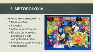 6. METODOLOXÍA 
 SERÁ FUNDAMENTALMENTE: 
 Comunicativa. 
 Inclusiva. 
 Activa e participativa. 
 Dirixida ao logro dos 
obxectivos e das 
competencias clave. 
 Integrando experiencias e 
aprendizaxes. 
 