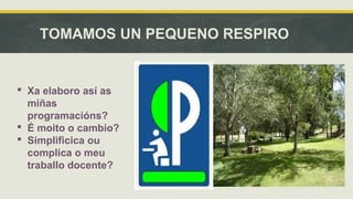 TOMAMOS UN PEQUENO RESPIRO 
 Xa elaboro así as 
miñas 
programacións? 
 É moito o cambio? 
 Simplificica ou 
complica o meu 
traballo docente? 
 