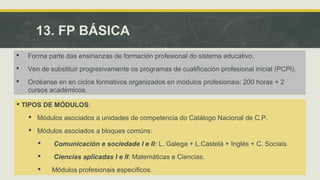 13. FP BÁSICA 
 Forma parte das ensinanzas de formación profesional do sistema educativo. 
 Ven de substituir progresivamente os programas de cualificación profesional inicial (PCPi). 
 Ordéanse en en ciclos formativos organizados en módulos profesionais: 200 horas + 2 
cursos académicos. 
 TIPOS DE MÓDULOS: 
 Módulos asociados a unidades de competencia do Catálogo Nacional de C.P. 
 Módulos asociados a bloques comúns: 
 Comunicación e sociedade I e II: L. Galega + L.Castelá + Inglés + C. Sociais. 
 Ciencias aplicadas I e II: Matemáticas e Ciencias. 
 Módulos profesionais específicos. 
 
