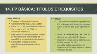 14. FP BÁSICA: TÍTULOS E REQUISITOS 
 REQUISITOS: 
 Proposto polo equipo docente. 
 Consentimento do pai, nai ou titor 
 Facer 15 ou 16 anos de inicio do ciclo. 
 Ter cursado o 3º da ESO, ou 
excepcionalmente 2º. 
 A proposta do equipo docente tamén 
poderá solicitalo o alumnado de 17 
anos feitos no anos de inicio do ciclo. 
 Se quedan prazas vacantes 
complementearanse con outros 
grupos. 
 TÍTULO: 
 Ten validez académica e profesional. 
 Poderá obter o título de graduado en 
ESO, a través das dúas opcións de 
4º. 
 VIAS DE OBTENCIÓN DO TÍTULO: 
 Superar un ciclo de F.P. Basica. 
 Superar a proba para a obtención do 
título (maiores de 18). 
 Acreditar todas as unidades de 
copetncia do título profesionsl básico 
(maiores de 22). 
 