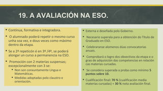 19. A AVALIACIÓN NA ESO. 
 Contínua, formativa e integradora. 
 O alumnado poderá repetir o mesmo curso 
unha soa vez, e dous veces como máximo 
dentro da etapa. 
 Se a 2ª repeticón é en 3º /4º, se poderá 
alongar un curso a permanencia na ESO. 
 Promoción con 2 materias suspensas; 
excepcionalmente con 3 se: 
 Non son conxuntamente Lingua e 
Matemáticas. 
 Medidas adoptadas polo claustro e 
orientación. 
 Externa e deseñada polo Goberno. 
 Necesario superala para a obtención do Título de 
Graduado en ESO. 
 Celebraranse alomenos dúas convocatorias 
anuais. 
 Comprobará o logro dos obxectivos da etapa e o 
grao de adquisición das competencias en relación 
cas materias cursadas. 
 Se considera superada a proba como mínimo 5 
puntos sobre 10. 
 Cualificación final: 70 % (cualificación media 
materias cursadas) + 30 % nota avaliación final. 
 