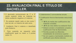 22. AVALIACIÓN FINAL E TÍTULO DE 
BACHELLER. 
 O alumnado promocionará de 1º a 2º 
cando superen todas as materias ou 
teñan avaliación negativa e 2 materias. 
 So poderán repetir cada un dos curos 1 
soa vez ata un máximo de catro anos. 
 Avaliaicón final é externa e deseñada 
polo Goberno. 
 Para superala se requerirá unha 
cualificación igual ou maior a 5 puntos 
sobre 10. 
 Celebraranse 2 convocatorias anuais. 
 Cualificación final do Bacharelato deducirase 
de: 
 60 % da media das cualificacións das 
materias cursadas. 
 40 % da nota obtida na avaliación final. 
 Deberá constar a modalidade cursada e 
cualifícación final de Bacharelato. 
 Permite acceder ás diferentes 
modalidades de ensinanza superior. 
 Se non supera o bacharelato recibirá un 
certificado para efectos laborais. 
 