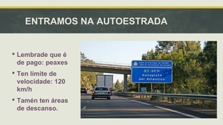 ENTRAMOS NA AUTOESTRADA 
 Lembrade que é 
de pago: peaxes 
 Ten límite de 
velocidade: 120 
km/h 
 Tamén ten áreas 
de descanso. 
 