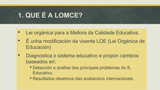 1. QUE É A LOMCE? 
 Lei orgánica para a Mellora da Calidade Educativa. 
 É unha modificación da vixente LOE (Lei Orgánica de 
Educación) 
 Diagnostica o sistema educativo e propón cambios 
baseados en: 
 Detección e análise dos principais problemas do S. 
Educativo. 
 Resultados obxetivos das avaliacións internacionais. 
 