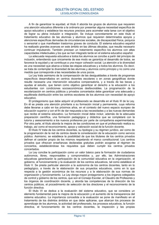 A fin de garantizar la equidad, el título II aborda los grupos de alumnos que requieren
una atención educativa diferente a la ordinaria por presentar alguna necesidad específica de
apoyo educativo y establece los recursos precisos para acometer esta tarea con el objetivo
de lograr su plena inclusión e integración. Se incluye concretamente en este título el
tratamiento educativo de las alumnas y alumnos que requieren determinados apoyos y
atenciones específicas derivadas de circunstancias sociales, de discapacidad física, psíquica
o sensorial o que manifiesten trastornos graves de conducta. El sistema educativo español
ha realizado grandes avances en este ámbito en las últimas décadas, que resulta necesario
continuar impulsando. También precisan un tratamiento específico los alumnos con altas
capacidades intelectuales y los que se han integrado tarde en el sistema educativo español.
La adecuada respuesta educativa a todos los alumnos se concibe a partir del principio de
inclusión, entendiendo que únicamente de ese modo se garantiza el desarrollo de todos, se
favorece la equidad y se contribuye a una mayor cohesión social. La atención a la diversidad
es una necesidad que abarca a todas las etapas educativas y a todos los alumnos. Es decir,
se trata de contemplar la diversidad de las alumnas y alumnos como principio y no como una
medida que corresponde a las necesidades de unos pocos.
La Ley trata asimismo de la compensación de las desigualdades a través de programas
específicos desarrollados en centros docentes escolares o en zonas geográficas donde
resulte necesaria una intervención educativa compensatoria, y a través de las becas y
ayudas al estudio, que tienen como objetivo garantizar el derecho a la educación a los
estudiantes con condiciones socioeconómicas desfavorables. La programación de la
escolarización en centros públicos y privados concertados debe garantizar una adecuada y
equilibrada distribución entre los centros escolares de los alumnos con necesidad de apoyo
educativo.
El protagonismo que debe adquirir el profesorado se desarrolla en el título III de la Ley.
En él se presta una atención prioritaria a su formación inicial y permanente, cuya reforma
debe llevarse a cabo en los próximos años, en el contexto del nuevo espacio europeo de
educación superior y con el fin de dar respuesta a las necesidades y a las nuevas demandas
que recibe el sistema educativo. La formación inicial debe incluir, además de la adecuada
preparación científica, una formación pedagógica y didáctica que se completará con la
tutoría y asesoramiento a los nuevos profesores por parte de compañeros experimentados.
Por otra parte, el título aborda la mejora de las condiciones en que el profesorado realiza su
trabajo, así como el reconocimiento, apoyo y valoración social de la función docente.
El título IV trata de los centros docentes, su tipología y su régimen jurídico, así como de
la programación de la red de centros desde la consideración de la educación como servicio
público. Asimismo, se establece la posibilidad de que los titulares de los centros privados
definan el carácter propio de los mismos respetando el marco constitucional. Los centros
privados que ofrezcan enseñanzas declaradas gratuitas podrán acogerse al régimen de
conciertos, estableciéndose los requisitos que deben cumplir los centros privados
concertados.
La Ley concibe la participación como un valor básico para la formación de ciudadanos
autónomos, libres, responsables y comprometidos y, por ello, las Administraciones
educativas garantizarán la participación de la comunidad educativa en la organización, el
gobierno, el funcionamiento y la evaluación de los centros educativos, tal como establece el
título V. Se presta particular atención a la autonomía de los centros docentes, tanto en lo
pedagógico, a través de la elaboración de sus proyectos educativos, como en lo que
respecta a la gestión económica de los recursos y a la elaboración de sus normas de
organización y funcionamiento. La Ley otorga mayor protagonismo a los órganos colegiados
de control y gobierno de los centros, que son el Consejo Escolar, el Claustro de Profesores y
los órganos de coordinación docente, y aborda las competencias de la dirección de los
centros públicos, el procedimiento de selección de los directores y el reconocimiento de la
función directiva.
El título VI se dedica a la evaluación del sistema educativo, que se considera un
elemento fundamental para la mejora de la educación y el aumento de la transparencia del
sistema educativo. La importancia concedida a la evaluación se pone de manifiesto en el
tratamiento de los distintos ámbitos en que debe aplicarse, que abarcan los procesos de
aprendizaje de los alumnos, la actividad del profesorado, los procesos educativos, la función
directiva, el funcionamiento de los centros docentes, la inspección y las propias
BOLETÍN OFICIAL DEL ESTADO
LEGISLACIÓN CONSOLIDADA
Página 10
 