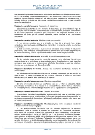que el Gobierno pueda establecer serán equivalentes a la formación establecida en el artícu‐
lo 100.2 de esta Ley, hasta tanto se regule para cada enseñanza. Estarán exceptuados de la
exigencia de este título los maestros y los licenciados en pedagogía y psicopedagogía y
quienes estén en posesión de licenciatura o titulación equivalente que incluya formación
pedagógica y didáctica.
Disposición transitoria novena. Adaptación de los centros.
Los centros que atiendan a niños menores de tres años y que a la entrada en vigor de
esta Ley no estén autorizados como centros de educación infantil, o lo estén como centros
de educación preescolar, dispondrán para adaptarse a los requisitos mínimos que se
establezcan del plazo que el Gobierno determine, previa consulta a las Comunidades
Autónomas.
Disposición transitoria décima. Modificación de los conciertos.
1. Los centros privados que, a la entrada en vigor de la presente Ley, tengan
concertadas las enseñanzas postobligatorias, mantendrán el concierto para las enseñanzas
equivalentes.
2. Los conciertos, convenios o subvenciones aplicables a los centros de educación
preescolar y a los centros de educación infantil se referirán a las enseñanzas de primer ciclo
de educación infantil y a las de segundo ciclo de educación infantil respectivamente.
Disposición transitoria undécima. Aplicación de las normas reglamentarias.
En las materias cuya regulación remite la presente Ley a ulteriores disposiciones
reglamentarias, y en tanto éstas no sean dictadas, serán de aplicación, en cada caso, las
normas de este rango que lo venían siendo a la fecha de entrada en vigor de esta Ley,
siempre que no se opongan a lo dispuesto en ella.
Disposición transitoria duodécima. Acceso a las enseñanzas de idiomas a menores de
dieciséis años.
No obstante lo dispuesto en el artículo 59.2 de esta Ley, los alumnos que a la entrada en
vigor de esta Ley hayan completado los dos primeros cursos de la educación secundaria
obligatoria podrán acceder a las enseñanzas de idiomas.
Disposición transitoria decimotercera. Maestros especialistas.
En tanto el Gobierno determine las enseñanzas a las que se refiere el artículo 93.2 de la
presente Ley, la enseñanza de la música, de la educación física y de los idiomas extranjeros
en educación primaria será impartida por maestros con la especialización correspondiente.
Disposición transitoria decimocuarta. Cambios de titulación.
Los requisitos de titulación establecidos en la presente Ley, para la impartición de los
distintos niveles educativos, no afectarán al profesorado que esté prestando sus servicios en
centros docentes según lo dispuesto en la legislación aplicable en relación a las plazas que
se encuentran ocupando.
Disposición transitoria decimoquinta. Maestros con plaza en los servicios de orientación
o de asesoramiento psicopedagógico.
1. Las Administraciones educativas que no hubieren regularizado la situación
administrativa para el acceso al Cuerpo de Profesores de Enseñanza Secundaria,
especialidad de psicología y pedagogía, mediante el concurso-oposición, turno especial,
previsto en el artículo 45 de la Ley 24/2001, de 27 de diciembre, de Medidas Fiscales,
Administrativas y del Orden Social, de los funcionarios del Cuerpo de Maestros que, con
titulación de licenciados en Psicología o Pedagogía, han venido desempeñando plazas con
carácter definitivo en su ámbito de gestión, obtenidas por concurso público de méritos, en los
servicios de orientación o asesoramiento psicopedagógico, deberán convocar en el plazo
BOLETÍN OFICIAL DEL ESTADO
LEGISLACIÓN CONSOLIDADA
Página 100
 