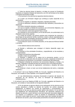 2. Todos los alumnos tienen el derecho y el deber de conocer la Constitución
Española y el respectivo Estatuto de Autonomía, con el fin de formarse en los valores
y principios reconocidos en ellos.
3. Se reconocen a los alumnos los siguientes derechos básicos:
a) A recibir una formación integral que contribuya al pleno desarrollo de su
personalidad.
b) A que se respeten su identidad, integridad y dignidad personales.
c) A que su dedicación, esfuerzo y rendimiento sean valorados y reconocidos con
objetividad.
d) A recibir orientación educativa y profesional.
e) A que se respete su libertad de conciencia, sus convicciones religiosas y sus
convicciones morales, de acuerdo con la Constitución.
f) A la protección contra toda agresión física o moral.
g) A participar en el funcionamiento y en la vida del centro, de conformidad con lo
dispuesto en las normas vigentes.
h) A recibir las ayudas y los apoyos precisos para compensar las carencias y
desventajas de tipo personal, familiar, económico, social y cultural, especialmente en
el caso de presentar necesidades educativas especiales, que impidan o dificulten el
acceso y la permanencia en el sistema educativo.
i) A la protección social, en el ámbito educativo, en los casos de infortunio familiar
o accidente.
4. Son deberes básicos de los alumnos:
a) Estudiar y esforzarse para conseguir el máximo desarrollo según sus
capacidades.
b) Participar en las actividades formativas y, especialmente, en las escolares y
complementarias.
c) Seguir las directrices del profesorado.
d) Asistir a clase con puntualidad.
e) Participar y colaborar en la mejora de la convivencia escolar y en la
consecución de un adecuado clima de estudio en el centro, respetando el derecho de
sus compañeros a la educación y la autoridad y orientaciones del profesorado.
f) Respetar la libertad de conciencia, las convicciones religiosas y morales, y la
dignidad, integridad e intimidad de todos los miembros de la comunidad educativa.
g) Respetar las normas de organización, convivencia y disciplina del centro
educativo, y
h) Conservar y hacer un buen uso de las instalaciones del centro y materiales
didácticos.»
4. Al artículo 7 de la Ley Orgánica 8/1985, de 3 de julio, reguladora del Derecho a la
Educación, se le añade un nuevo apartado, con la siguiente redacción:
«3. Las Administraciones educativas favorecerán el ejercicio del derecho de
asociación de los alumnos, así como la formación de federaciones y
confederaciones.»
5. Al artículo 8 de la Ley Orgánica 8/1985, de 3 de julio, reguladora del Derecho a la
Educación, se le añade un nuevo párrafo con la siguiente redacción:
«A fin de estimular el ejercicio efectivo de la participación de los alumnos en los
centros educativos y facilitar su derecho de reunión, los centros educativos
establecerán, al elaborar sus normas de organización y funcionamiento, las
condiciones en las que sus alumnos pueden ejercer este derecho. En los términos
que establezcan las Administraciones educativas, las decisiones colectivas que
adopten los alumnos, a partir del tercer curso de la educación secundaria obligatoria,
con respecto a la asistencia a clase no tendrán la consideración de faltas de
conducta ni serán objeto de sanción, cuando éstas hayan sido resultado del ejercicio
del derecho de reunión y sean comunicadas previamente a la dirección del centro.»
BOLETÍN OFICIAL DEL ESTADO
LEGISLACIÓN CONSOLIDADA
Página 103
 