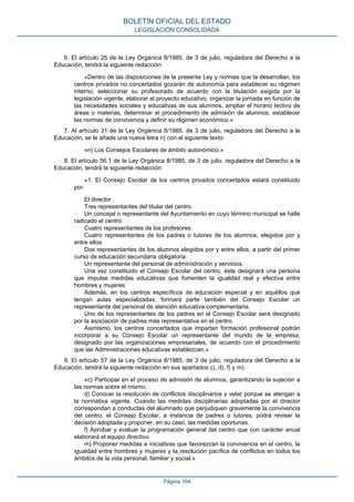 6. El artículo 25 de la Ley Orgánica 8/1985, de 3 de julio, reguladora del Derecho a la
Educación, tendrá la siguiente redacción:
«Dentro de las disposiciones de la presente Ley y normas que la desarrollan, los
centros privados no concertados gozarán de autonomía para establecer su régimen
interno, seleccionar su profesorado de acuerdo con la titulación exigida por la
legislación vigente, elaborar el proyecto educativo, organizar la jornada en función de
las necesidades sociales y educativas de sus alumnos, ampliar el horario lectivo de
áreas o materias, determinar el procedimiento de admisión de alumnos, establecer
las normas de convivencia y definir su régimen económico.»
7. Al artículo 31 de la Ley Orgánica 8/1985, de 3 de julio, reguladora del Derecho a la
Educación, se le añade una nueva letra n) con el siguiente texto:
«n) Los Consejos Escolares de ámbito autonómico.»
8. El artículo 56.1 de la Ley Orgánica 8/1985, de 3 de julio, reguladora del Derecho a la
Educación, tendrá la siguiente redacción:
«1. El Consejo Escolar de los centros privados concertados estará constituido
por:
El director.
Tres representantes del titular del centro.
Un concejal o representante del Ayuntamiento en cuyo término municipal se halle
radicado el centro.
Cuatro representantes de los profesores.
Cuatro representantes de los padres o tutores de los alumnos, elegidos por y
entre ellos.
Dos representantes de los alumnos elegidos por y entre ellos, a partir del primer
curso de educación secundaria obligatoria.
Un representante del personal de administración y servicios.
Una vez constituido el Consejo Escolar del centro, éste designará una persona
que impulse medidas educativas que fomenten la igualdad real y efectiva entre
hombres y mujeres.
Además, en los centros específicos de educación especial y en aquéllos que
tengan aulas especializadas, formará parte también del Consejo Escolar un
representante del personal de atención educativa complementaria.
Uno de los representantes de los padres en el Consejo Escolar será designado
por la asociación de padres más representativa en el centro.
Asimismo, los centros concertados que impartan formación profesional podrán
incorporar a su Consejo Escolar un representante del mundo de la empresa,
designado por las organizaciones empresariales, de acuerdo con el procedimiento
que las Administraciones educativas establezcan.»
9. El artículo 57 de la Ley Orgánica 8/1985, de 3 de julio, reguladora del Derecho a la
Educación, tendrá la siguiente redacción en sus apartados c), d), f) y m):
«c) Participar en el proceso de admisión de alumnos, garantizando la sujeción a
las normas sobre el mismo.
d) Conocer la resolución de conflictos disciplinarios y velar porque se atengan a
la normativa vigente. Cuando las medidas disciplinarias adoptadas por el director
correspondan a conductas del alumnado que perjudiquen gravemente la convivencia
del centro, el Consejo Escolar, a instancia de padres o tutores, podrá revisar la
decisión adoptada y proponer, en su caso, las medidas oportunas.
f) Aprobar y evaluar la programación general del centro que con carácter anual
elaborará el equipo directivo.
m) Proponer medidas e iniciativas que favorezcan la convivencia en el centro, la
igualdad entre hombres y mujeres y la resolución pacífica de conflictos en todos los
ámbitos de la vida personal, familiar y social.»
BOLETÍN OFICIAL DEL ESTADO
LEGISLACIÓN CONSOLIDADA
Página 104
 