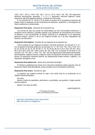 123.5; 124.1, 124.2 y 124.4; 125; 130.1; 131.2 y 131.5; 144.3; 145; 146; 154; disposición
adicional decimoquinta, apartados 1, 4, 5 y 7; disposición adicional trigésima cuarta;
disposición adicional trigésima séptima; y disposición final cuarta.
2. Los artículos 29, 31, 36 bis y 37 se dictan al amparo de la competencia exclusiva del
Estado sobre la regulación de las condiciones de obtención, expedición y homologación de
títulos académicos y profesionales.
Disposición final sexta. Desarrollo de la presente Ley.
Las normas de esta Ley podrán ser desarrolladas por las Comunidades Autónomas, a
excepción de las relativas a aquellas materias cuya regulación se encomienda por la misma
al Gobierno o que corresponden al Estado conforme a lo establecido en la disposición
adicional primera, número 2, de la Ley Orgánica 8/1985, de 3 de julio, Reguladora del
Derecho a la Educación.
Disposición final séptima. Carácter de Ley Orgánica de la presente Ley.
Tienen carácter de Ley Orgánica el capítulo I del título preliminar, los artículos 3; 4; 5.1,
5.2; el capítulo III del título preliminar; los artículos 16; 17; 18.1,18.2, 18.3, 18.4 y 18.6; 19.1;
22; 23; 23 bis; 24; 25; 27; 30; 38; 68; 71; 74; 78; 79 bis; 80; 81.3 y 81.4; 82.2; 83; 84.1, 84.2,
84.3, 84.4, 84.5, 84.6, 84.7, 84.8 y 84.9; 85; 108; 109; 115; el capítulo IV del título IV; los
artículos 118; 119; 126.1 y 126.2; 127; 128; 129; las disposiciones adicionales decimosexta,
decimoséptima, trigésima tercera y trigésima sexta; la disposición transitoria sexta, apartado
tercero; la disposición transitoria décima; las disposiciones finales primera y séptima, y la
disposición derogatoria única.
Disposición final séptima bis. Bases de la educación plurilingüe.
El Gobierno establecerá las bases de la educación plurilingüe desde segundo ciclo de
Educación Infantil hasta Bachillerato, previa consulta a las Comunidades Autónomas.
Disposición final octava. Entrada en vigor.
La presente Ley orgánica entrará en vigor a los veinte días de su publicación en el
«Boletín Oficial del Estado».
Por tanto,
Mando a todos los españoles, particulares y autoridades, que guarden y hagan guardar
esta ley orgánica.
Madrid, 3 de mayo de 2006.
JUAN CARLOS R.
El Presidente del Gobierno,
JOSÉ LUIS RODRÍGUEZ ZAPATERO
Este texto consolidado no tiene valor jurídico.
Más información en info@boe.es
BOLETÍN OFICIAL DEL ESTADO
LEGISLACIÓN CONSOLIDADA
Página 107
 