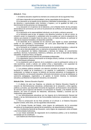 Artículo 2. Fines.
1. El sistema educativo español se orientará a la consecución de los siguientes fines:
a) El pleno desarrollo de la personalidad y de las capacidades de los alumnos.
b) La educación en el respeto de los derechos y libertades fundamentales, en la igualdad
de derechos y oportunidades entre hombres y mujeres y en la igualdad de trato y no
discriminación de las personas con discapacidad.
c) La educación en el ejercicio de la tolerancia y de la libertad dentro de los principios
democráticos de convivencia, así como en la prevención de conflictos y la resolución pacífica
de los mismos.
d) La educación en la responsabilidad individual y en el mérito y esfuerzo personal.
e) La formación para la paz, el respeto a los derechos humanos, la vida en común, la
cohesión social, la cooperación y solidaridad entre los pueblos así como la adquisición de
valores que propicien el respeto hacia los seres vivos y el medio ambiente, en particular al
valor de los espacios forestales y el desarrollo sostenible.
f) El desarrollo de la capacidad de los alumnos para regular su propio aprendizaje,
confiar en sus aptitudes y conocimientos, así como para desarrollar la creatividad, la
iniciativa personal y el espíritu emprendedor.
g) La formación en el respeto y reconocimiento de la pluralidad lingüística y cultural de
España y de la interculturalidad como un elemento enriquecedor de la sociedad.
h) La adquisición de hábitos intelectuales y técnicas de trabajo, de conocimientos
científicos, técnicos, humanísticos, históricos y artísticos, así como el desarrollo de hábitos
saludables, el ejercicio físico y el deporte.
i) La capacitación para el ejercicio de actividades profesionales.
j) La capacitación para la comunicación en la lengua oficial y cooficial, si la hubiere, y en
una o más lenguas extranjeras.
k) La preparación para el ejercicio de la ciudadanía y para la participación activa en la
vida económica, social y cultural, con actitud crítica y responsable y con capacidad de
adaptación a las situaciones cambiantes de la sociedad del conocimiento.
2. Los poderes públicos prestarán una atención prioritaria al conjunto de factores que
favorecen la calidad de la enseñanza y, en especial, la cualificación y formación del
profesorado, su trabajo en equipo, la dotación de recursos educativos, la investigación, la
experimentación y la renovación educativa, el fomento de la lectura y el uso de bibliotecas, la
autonomía pedagógica, organizativa y de gestión, la función directiva, la orientación
educativa y profesional, la inspección educativa y la evaluación.
Artículo 2 bis. Sistema Educativo Español.
1. A efectos de esta Ley Orgánica, se entiende por Sistema Educativo Español el
conjunto de Administraciones educativas, profesionales de la educación y otros agentes,
públicos y privados, que desarrollan funciones de regulación, de financiación o de prestación
de servicios para el ejercicio del derecho a la educación en España, y los titulares de este
derecho, así como el conjunto de relaciones, estructuras, medidas y acciones que se
implementan para prestarlo.
2. Las Administraciones educativas son los órganos de la Administración General del
Estado y de las Administraciones de las Comunidades Autónomas competentes en materia
educativa.
3. Para la consecución de los fines previstos en el artículo 2, el Sistema Educativo
Español contará, entre otros, con los siguientes instrumentos:
a) El Consejo Escolar del Estado, como órgano de participación de la comunidad
educativa en la programación general de la enseñanza y de asesoramiento al Gobierno.
b) La Conferencia Sectorial de Educación, como órgano de cooperación entre el Estado
y las Comunidades Autónomas.
c) Las mesas sectoriales de negociación de la enseñanza pública y de la enseñanza
concertada que se constituyan.
d) El Sistema de Información Educativa.
BOLETÍN OFICIAL DEL ESTADO
LEGISLACIÓN CONSOLIDADA
Página 13
 