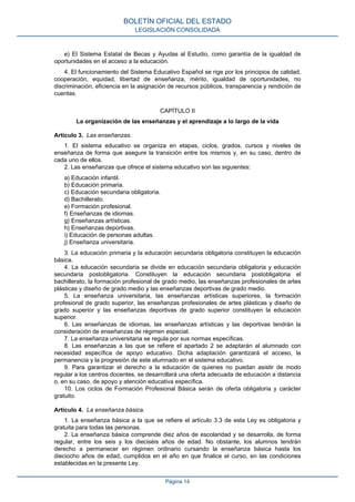 e) El Sistema Estatal de Becas y Ayudas al Estudio, como garantía de la igualdad de
oportunidades en el acceso a la educación.
4. El funcionamiento del Sistema Educativo Español se rige por los principios de calidad,
cooperación, equidad, libertad de enseñanza, mérito, igualdad de oportunidades, no
discriminación, eficiencia en la asignación de recursos públicos, transparencia y rendición de
cuentas.
CAPÍTULO II
La organización de las enseñanzas y el aprendizaje a lo largo de la vida
Artículo 3. Las enseñanzas.
1. El sistema educativo se organiza en etapas, ciclos, grados, cursos y niveles de
enseñanza de forma que asegure la transición entre los mismos y, en su caso, dentro de
cada uno de ellos.
2. Las enseñanzas que ofrece el sistema educativo son las siguientes:
a) Educación infantil.
b) Educación primaria.
c) Educación secundaria obligatoria.
d) Bachillerato.
e) Formación profesional.
f) Enseñanzas de idiomas.
g) Enseñanzas artísticas.
h) Enseñanzas deportivas.
i) Educación de personas adultas.
j) Enseñanza universitaria.
3. La educación primaria y la educación secundaria obligatoria constituyen la educación
básica.
4. La educación secundaria se divide en educación secundaria obligatoria y educación
secundaria postobligatoria. Constituyen la educación secundaria postobligatoria el
bachillerato, la formación profesional de grado medio, las enseñanzas profesionales de artes
plásticas y diseño de grado medio y las enseñanzas deportivas de grado medio.
5. La enseñanza universitaria, las enseñanzas artísticas superiores, la formación
profesional de grado superior, las enseñanzas profesionales de artes plásticas y diseño de
grado superior y las enseñanzas deportivas de grado superior constituyen la educación
superior.
6. Las enseñanzas de idiomas, las enseñanzas artísticas y las deportivas tendrán la
consideración de enseñanzas de régimen especial.
7. La enseñanza universitaria se regula por sus normas específicas.
8. Las enseñanzas a las que se refiere el apartado 2 se adaptarán al alumnado con
necesidad específica de apoyo educativo. Dicha adaptación garantizará el acceso, la
permanencia y la progresión de este alumnado en el sistema educativo.
9. Para garantizar el derecho a la educación de quienes no puedan asistir de modo
regular a los centros docentes, se desarrollará una oferta adecuada de educación a distancia
o, en su caso, de apoyo y atención educativa específica.
10. Los ciclos de Formación Profesional Básica serán de oferta obligatoria y carácter
gratuito.
Artículo 4. La enseñanza básica.
1. La enseñanza básica a la que se refiere el artículo 3.3 de esta Ley es obligatoria y
gratuita para todas las personas.
2. La enseñanza básica comprende diez años de escolaridad y se desarrolla, de forma
regular, entre los seis y los dieciséis años de edad. No obstante, los alumnos tendrán
derecho a permanecer en régimen ordinario cursando la enseñanza básica hasta los
dieciocho años de edad, cumplidos en el año en que finalice el curso, en las condiciones
establecidas en la presente Ley.
BOLETÍN OFICIAL DEL ESTADO
LEGISLACIÓN CONSOLIDADA
Página 14
 