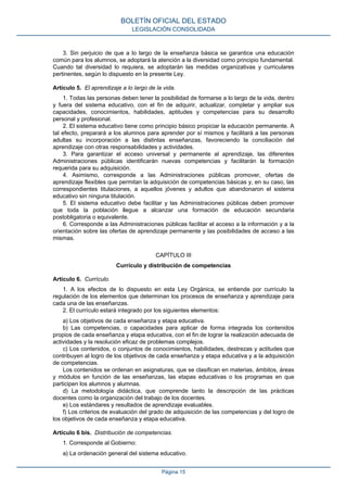 3. Sin perjuicio de que a lo largo de la enseñanza básica se garantice una educación
común para los alumnos, se adoptará la atención a la diversidad como principio fundamental.
Cuando tal diversidad lo requiera, se adoptarán las medidas organizativas y curriculares
pertinentes, según lo dispuesto en la presente Ley.
Artículo 5. El aprendizaje a lo largo de la vida.
1. Todas las personas deben tener la posibilidad de formarse a lo largo de la vida, dentro
y fuera del sistema educativo, con el fin de adquirir, actualizar, completar y ampliar sus
capacidades, conocimientos, habilidades, aptitudes y competencias para su desarrollo
personal y profesional.
2. El sistema educativo tiene como principio básico propiciar la educación permanente. A
tal efecto, preparará a los alumnos para aprender por sí mismos y facilitará a las personas
adultas su incorporación a las distintas enseñanzas, favoreciendo la conciliación del
aprendizaje con otras responsabilidades y actividades.
3. Para garantizar el acceso universal y permanente al aprendizaje, las diferentes
Administraciones públicas identificarán nuevas competencias y facilitarán la formación
requerida para su adquisición.
4. Asimismo, corresponde a las Administraciones públicas promover, ofertas de
aprendizaje flexibles que permitan la adquisición de competencias básicas y, en su caso, las
correspondientes titulaciones, a aquellos jóvenes y adultos que abandonaron el sistema
educativo sin ninguna titulación.
5. El sistema educativo debe facilitar y las Administraciones públicas deben promover
que toda la población llegue a alcanzar una formación de educación secundaria
postobligatoria o equivalente.
6. Corresponde a las Administraciones públicas facilitar el acceso a la información y a la
orientación sobre las ofertas de aprendizaje permanente y las posibilidades de acceso a las
mismas.
CAPÍTULO III
Currículo y distribución de competencias
Artículo 6. Currículo.
1. A los efectos de lo dispuesto en esta Ley Orgánica, se entiende por currículo la
regulación de los elementos que determinan los procesos de enseñanza y aprendizaje para
cada una de las enseñanzas.
2. El currículo estará integrado por los siguientes elementos:
a) Los objetivos de cada enseñanza y etapa educativa.
b) Las competencias, o capacidades para aplicar de forma integrada los contenidos
propios de cada enseñanza y etapa educativa, con el fin de lograr la realización adecuada de
actividades y la resolución eficaz de problemas complejos.
c) Los contenidos, o conjuntos de conocimientos, habilidades, destrezas y actitudes que
contribuyen al logro de los objetivos de cada enseñanza y etapa educativa y a la adquisición
de competencias.
Los contenidos se ordenan en asignaturas, que se clasifican en materias, ámbitos, áreas
y módulos en función de las enseñanzas, las etapas educativas o los programas en que
participen los alumnos y alumnas.
d) La metodología didáctica, que comprende tanto la descripción de las prácticas
docentes como la organización del trabajo de los docentes.
e) Los estándares y resultados de aprendizaje evaluables.
f) Los criterios de evaluación del grado de adquisición de las competencias y del logro de
los objetivos de cada enseñanza y etapa educativa.
Artículo 6 bis. Distribución de competencias.
1. Corresponde al Gobierno:
a) La ordenación general del sistema educativo.
BOLETÍN OFICIAL DEL ESTADO
LEGISLACIÓN CONSOLIDADA
Página 15
 
