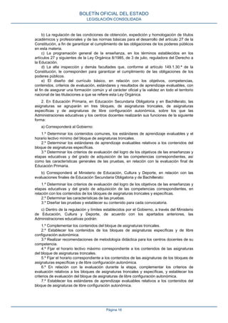 b) La regulación de las condiciones de obtención, expedición y homologación de títulos
académicos y profesionales y de las normas básicas para el desarrollo del artículo 27 de la
Constitución, a fin de garantizar el cumplimiento de las obligaciones de los poderes públicos
en esta materia.
c) La programación general de la enseñanza, en los términos establecidos en los
artículos 27 y siguientes de la Ley Orgánica 8/1985, de 3 de julio, reguladora del Derecho a
la Educación.
d) La alta inspección y demás facultades que, conforme al artículo 149.1.30.ª de la
Constitución, le corresponden para garantizar el cumplimiento de las obligaciones de los
poderes públicos.
e) El diseño del currículo básico, en relación con los objetivos, competencias,
contenidos, criterios de evaluación, estándares y resultados de aprendizaje evaluables, con
el fin de asegurar una formación común y el carácter oficial y la validez en todo el territorio
nacional de las titulaciones a que se refiere esta Ley Orgánica.
2. En Educación Primaria, en Educación Secundaria Obligatoria y en Bachillerato, las
asignaturas se agruparán en tres bloques, de asignaturas troncales, de asignaturas
específicas y de asignaturas de libre configuración autonómica, sobre los que las
Administraciones educativas y los centros docentes realizarán sus funciones de la siguiente
forma:
a) Corresponderá al Gobierno:
1.º Determinar los contenidos comunes, los estándares de aprendizaje evaluables y el
horario lectivo mínimo del bloque de asignaturas troncales.
2.º Determinar los estándares de aprendizaje evaluables relativos a los contenidos del
bloque de asignaturas específicas.
3.º Determinar los criterios de evaluación del logro de los objetivos de las enseñanzas y
etapas educativas y del grado de adquisición de las competencias correspondientes, así
como las características generales de las pruebas, en relación con la evaluación final de
Educación Primaria.
b) Corresponderá al Ministerio de Educación, Cultura y Deporte, en relación con las
evaluaciones finales de Educación Secundaria Obligatoria y de Bachillerato:
1.º Determinar los criterios de evaluación del logro de los objetivos de las enseñanzas y
etapas educativas y del grado de adquisición de las competencias correspondientes, en
relación con los contenidos de los bloques de asignaturas troncales y específicas.
2.º Determinar las características de las pruebas.
3.º Diseñar las pruebas y establecer su contenido para cada convocatoria.
c) Dentro de la regulación y límites establecidos por el Gobierno, a través del Ministerio
de Educación, Cultura y Deporte, de acuerdo con los apartados anteriores, las
Administraciones educativas podrán:
1.º Complementar los contenidos del bloque de asignaturas troncales.
2.º Establecer los contenidos de los bloques de asignaturas específicas y de libre
configuración autonómica.
3.º Realizar recomendaciones de metodología didáctica para los centros docentes de su
competencia.
4.º Fijar el horario lectivo máximo correspondiente a los contenidos de las asignaturas
del bloque de asignaturas troncales.
5.º Fijar el horario correspondiente a los contenidos de las asignaturas de los bloques de
asignaturas específicas y de libre configuración autonómica.
6.º En relación con la evaluación durante la etapa, complementar los criterios de
evaluación relativos a los bloques de asignaturas troncales y específicas, y establecer los
criterios de evaluación del bloque de asignaturas de libre configuración autonómica.
7.º Establecer los estándares de aprendizaje evaluables relativos a los contenidos del
bloque de asignaturas de libre configuración autonómica.
BOLETÍN OFICIAL DEL ESTADO
LEGISLACIÓN CONSOLIDADA
Página 16
 