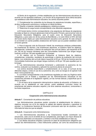 d) Dentro de la regulación y límites establecidos por las Administraciones educativas de
acuerdo con los apartados anteriores, y en función de la programación de la oferta educativa
que establezca cada Administración educativa, los centros docentes podrán:
1.º Complementar los contenidos de los bloques de asignaturas troncales, específicas y
de libre configuración autonómica y configurar su oferta formativa.
2.º Diseñar e implantar métodos pedagógicos y didácticos propios.
3.º Determinar la carga horaria correspondiente a las diferentes asignaturas.
e) El horario lectivo mínimo correspondiente a las asignaturas del bloque de asignaturas
troncales se fijará en cómputo global para toda la Educación Primaria, para el primer ciclo de
Educación Secundaria Obligatoria, para el cuarto curso de Educación Secundaria
Obligatoria, y para cada uno de los cursos de Bachillerato, y no será inferior al 50% del total
del horario lectivo fijado por cada Administración educativa como general. En este cómputo
no se tendrán en cuenta posibles ampliaciones del horario que se puedan establecer sobre
el horario general.
3. Para el segundo ciclo de Educación Infantil, las enseñanzas artísticas profesionales,
las enseñanzas de idiomas y las enseñanzas deportivas, el Gobierno fijará los objetivos,
competencias, contenidos y criterios de evaluación del currículo básico, que requerirán el 55
por 100 de los horarios escolares para las Comunidades Autónomas que tengan lengua
cooficial y el 65 por 100 para aquellas que no la tengan.
4. En relación con la Formación Profesional, el Gobierno fijará los objetivos,
competencias, contenidos, resultados de aprendizaje y criterios de evaluación del currículo
básico. Los contenidos del currículo básico requerirán el 55 por 100 de los horarios para las
Comunidades Autónomas que tengan lengua cooficial y el 65 por 100 para aquellas que no
la tengan.
5. Las Administraciones educativas fomentarán y potenciarán la autonomía de los
centros, evaluarán sus resultados y aplicarán los oportunos planes de actuación.
Los centros docentes desarrollarán y complementarán, en su caso, el currículo de las
diferentes etapas y ciclos en uso de su autonomía, tal y como se recoge en el capítulo II del
título V de la presente Ley.
6. Los títulos correspondientes a las enseñanzas reguladas por esta Ley Orgánica serán
homologados por el Estado y expedidos por las Administraciones educativas en las
condiciones previstas en la legislación vigente y en las normas básicas y específicas que al
efecto se dicten.
7. En el marco de la cooperación internacional en materia de educación, el Gobierno, de
acuerdo con lo establecido en este artículo, podrá establecer currículos mixtos de
enseñanzas del sistema educativo español y de otros sistemas educativos, conducentes a
los títulos respectivos.
CAPÍTULO IV
Cooperación entre Administraciones educativas
Artículo 7. Concertación de políticas educativas.
Las Administraciones educativas podrán concertar el establecimiento de criterios y
objetivos comunes con el fin de mejorar la calidad del sistema educativo y garantizar la
equidad. La Conferencia Sectorial de Educación promoverá este tipo de acuerdos y será
informada de todos los que se adopten.
Artículo 8. Cooperación entre Administraciones.
1. Las Administraciones educativas y las Corporaciones locales coordinarán sus
actuaciones, cada una en el ámbito de sus competencias, para lograr una mayor eficacia de
los recursos destinados a la educación y contribuir a los fines establecidos en esta Ley.
2. Las ofertas educativas dirigidas a personas en edad de escolarización obligatoria que
realicen las Administraciones u otras instituciones públicas, así como las actuaciones que
BOLETÍN OFICIAL DEL ESTADO
LEGISLACIÓN CONSOLIDADA
Página 17
 