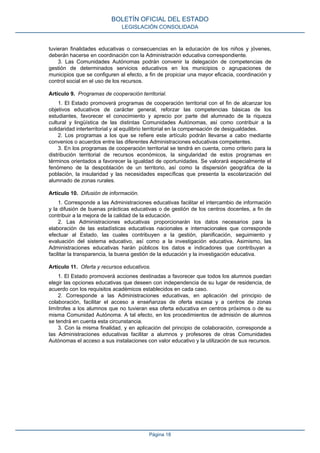 tuvieran finalidades educativas o consecuencias en la educación de los niños y jóvenes,
deberán hacerse en coordinación con la Administración educativa correspondiente.
3. Las Comunidades Autónomas podrán convenir la delegación de competencias de
gestión de determinados servicios educativos en los municipios o agrupaciones de
municipios que se configuren al efecto, a fin de propiciar una mayor eficacia, coordinación y
control social en el uso de los recursos.
Artículo 9. Programas de cooperación territorial.
1. El Estado promoverá programas de cooperación territorial con el fin de alcanzar los
objetivos educativos de carácter general, reforzar las competencias básicas de los
estudiantes, favorecer el conocimiento y aprecio por parte del alumnado de la riqueza
cultural y lingüística de las distintas Comunidades Autónomas, así como contribuir a la
solidaridad interterritorial y al equilibrio territorial en la compensación de desigualdades.
2. Los programas a los que se refiere este artículo podrán llevarse a cabo mediante
convenios o acuerdos entre las diferentes Administraciones educativas competentes.
3. En los programas de cooperación territorial se tendrá en cuenta, como criterio para la
distribución territorial de recursos económicos, la singularidad de estos programas en
términos orientados a favorecer la igualdad de oportunidades. Se valorará especialmente el
fenómeno de la despoblación de un territorio, así como la dispersión geográfica de la
población, la insularidad y las necesidades específicas que presenta la escolarización del
alumnado de zonas rurales.
Artículo 10. Difusión de información.
1. Corresponde a las Administraciones educativas facilitar el intercambio de información
y la difusión de buenas prácticas educativas o de gestión de los centros docentes, a fin de
contribuir a la mejora de la calidad de la educación.
2. Las Administraciones educativas proporcionarán los datos necesarios para la
elaboración de las estadísticas educativas nacionales e internacionales que corresponde
efectuar al Estado, las cuales contribuyen a la gestión, planificación, seguimiento y
evaluación del sistema educativo, así como a la investigación educativa. Asimismo, las
Administraciones educativas harán públicos los datos e indicadores que contribuyan a
facilitar la transparencia, la buena gestión de la educación y la investigación educativa.
Artículo 11. Oferta y recursos educativos.
1. El Estado promoverá acciones destinadas a favorecer que todos los alumnos puedan
elegir las opciones educativas que deseen con independencia de su lugar de residencia, de
acuerdo con los requisitos académicos establecidos en cada caso.
2. Corresponde a las Administraciones educativas, en aplicación del principio de
colaboración, facilitar el acceso a enseñanzas de oferta escasa y a centros de zonas
limítrofes a los alumnos que no tuvieran esa oferta educativa en centros próximos o de su
misma Comunidad Autónoma. A tal efecto, en los procedimientos de admisión de alumnos
se tendrá en cuenta esta circunstancia.
3. Con la misma finalidad, y en aplicación del principio de colaboración, corresponde a
las Administraciones educativas facilitar a alumnos y profesores de otras Comunidades
Autónomas el acceso a sus instalaciones con valor educativo y la utilización de sus recursos.
BOLETÍN OFICIAL DEL ESTADO
LEGISLACIÓN CONSOLIDADA
Página 18
 