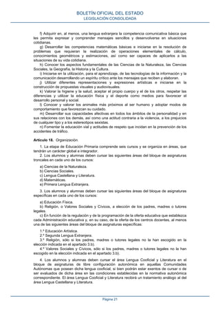 f) Adquirir en, al menos, una lengua extranjera la competencia comunicativa básica que
les permita expresar y comprender mensajes sencillos y desenvolverse en situaciones
cotidianas.
g) Desarrollar las competencias matemáticas básicas e iniciarse en la resolución de
problemas que requieran la realización de operaciones elementales de cálculo,
conocimientos geométricos y estimaciones, así como ser capaces de aplicarlos a las
situaciones de su vida cotidiana.
h) Conocer los aspectos fundamentales de las Ciencias de la Naturaleza, las Ciencias
Sociales, la Geografía, la Historia y la Cultura.
i) Iniciarse en la utilización, para el aprendizaje, de las tecnologías de la información y la
comunicación desarrollando un espíritu crítico ante los mensajes que reciben y elaboran.
j) Utilizar diferentes representaciones y expresiones artísticas e iniciarse en la
construcción de propuestas visuales y audiovisuales.
k) Valorar la higiene y la salud, aceptar el propio cuerpo y el de los otros, respetar las
diferencias y utilizar la educación física y el deporte como medios para favorecer el
desarrollo personal y social.
l) Conocer y valorar los animales más próximos al ser humano y adoptar modos de
comportamiento que favorezcan su cuidado.
m) Desarrollar sus capacidades afectivas en todos los ámbitos de la personalidad y en
sus relaciones con los demás, así como una actitud contraria a la violencia, a los prejuicios
de cualquier tipo y a los estereotipos sexistas.
n) Fomentar la educación vial y actitudes de respeto que incidan en la prevención de los
accidentes de tráfico.
Artículo 18. Organización.
1. La etapa de Educación Primaria comprende seis cursos y se organiza en áreas, que
tendrán un carácter global e integrador.
2. Los alumnos y alumnas deben cursar las siguientes áreas del bloque de asignaturas
troncales en cada uno de los cursos:
a) Ciencias de la Naturaleza.
b) Ciencias Sociales.
c) Lengua Castellana y Literatura.
d) Matemáticas.
e) Primera Lengua Extranjera.
3. Los alumnos y alumnas deben cursar las siguientes áreas del bloque de asignaturas
específicas en cada uno de los cursos:
a) Educación Física.
b) Religión, o Valores Sociales y Cívicos, a elección de los padres, madres o tutores
legales.
c) En función de la regulación y de la programación de la oferta educativa que establezca
cada Administración educativa y, en su caso, de la oferta de los centros docentes, al menos
una de las siguientes áreas del bloque de asignaturas específicas:
1.º Educación Artística.
2.º Segunda Lengua Extranjera.
3.º Religión, sólo si los padres, madres o tutores legales no la han escogido en la
elección indicada en el apartado 3.b).
4.º Valores Sociales y Cívicos, sólo si los padres, madres o tutores legales no la han
escogido en la elección indicada en el apartado 3.b).
4. Los alumnos y alumnas deben cursar el área Lengua Cooficial y Literatura en el
bloque de asignaturas de libre configuración autonómica en aquellas Comunidades
Autónomas que posean dicha lengua cooficial, si bien podrán estar exentos de cursar o de
ser evaluados de dicha área en las condiciones establecidas en la normativa autonómica
correspondiente. El área Lengua Cooficial y Literatura recibirá un tratamiento análogo al del
área Lengua Castellana y Literatura.
BOLETÍN OFICIAL DEL ESTADO
LEGISLACIÓN CONSOLIDADA
Página 21
 