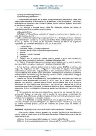 d) Lengua Castellana y Literatura.
e) Primera Lengua Extranjera.
3. Como materia de opción, en el bloque de asignaturas troncales deberán cursar, bien
Matemáticas Orientadas a las Enseñanzas Académicas, o bien Matemáticas Orientadas a
las Enseñanzas Aplicadas, a elección de los padres, madres o tutores legales o, en su caso,
de los alumnos y alumnas.
4. Los alumnos y alumnas deben cursar las siguientes materias del bloque de
asignaturas específicas en cada uno de los cursos:
a) Educación Física.
b) Religión, o Valores Éticos, a elección de los padres, madres o tutores legales o, en su
caso, del alumno o alumna.
c) En función de la regulación y de la programación de la oferta educativa que establezca
cada Administración educativa y, en su caso, de la oferta de los centros docentes, un mínimo
de una y, máximo de cuatro, de las siguientes materias del bloque de asignaturas
específicas, que podrán ser diferentes en cada uno de los cursos:
1.º Cultura Clásica.
2.º Educación Plástica, Visual y Audiovisual.
3.º Iniciación a la Actividad Emprendedora y Empresarial.
4.º Música.
5.º Segunda Lengua Extranjera.
6.º Tecnología.
7.º Religión, sólo si los padres, madres o tutores legales o, en su caso, el alumno o
alumna no la han escogido en la elección indicada en el apartado 4.b).
8.º Valores Éticos, sólo si los padres, madres o tutores legales o, en su caso, el alumno o
alumna no la han escogido en la elección indicada en el apartado 4.b).
5. Los alumnos y alumnas deben cursar la materia Lengua Cooficial y Literatura del
bloque de asignaturas de libre configuración autonómica en aquellas Comunidades
Autónomas que posean dicha lengua cooficial, si bien podrán estar exentos de cursar o de
ser evaluados de dicha materia en las condiciones establecidas en la normativa autonómica
correspondiente. La materia Lengua Cooficial y Literatura recibirá un tratamiento análogo al
de la materia Lengua Castellana y Literatura.
Además, en función de la regulación y de la programación de la oferta educativa que
establezca cada Administración educativa y, en su caso, de la oferta de los centros
docentes, los alumnos y alumnas podrán cursar alguna materia más en el bloque de
asignaturas de libre configuración autonómica, que podrán ser materias del bloque de
asignaturas específicas no cursadas, o materias a determinar. Estas materias del bloque de
asignaturas de libre configuración autonómica podrán ser diferentes en cada uno de los
cursos.
6. Sin perjuicio de su tratamiento específico en algunas de las materias del ciclo, la
comprensión lectora, la expresión oral y escrita, la comunicación audiovisual, las
Tecnologías de la Información y la Comunicación, el emprendimiento y la educación cívica y
constitucional se trabajarán en todas las materias.
7. Con el fin de facilitar el tránsito del alumnado entre la Educación Primaria y el primer
curso de Educación Secundaria Obligatoria, las Administraciones educativas y, en su caso,
los centros docentes, podrán agrupar las materias del primer curso en ámbitos de
conocimiento.
Artículo 25. Organización de cuarto curso de Educación Secundaria Obligatoria.
1. Los padres, madres o tutores legales o, en su caso, los alumnos y alumnas podrán
escoger cursar el cuarto curso de la Educación Secundaria Obligatoria por una de las dos
siguientes opciones:
a) Opción de enseñanzas académicas para la iniciación al Bachillerato.
b) Opción de enseñanzas aplicadas para la iniciación a la Formación Profesional.
BOLETÍN OFICIAL DEL ESTADO
LEGISLACIÓN CONSOLIDADA
Página 25
 