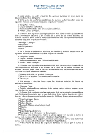 A estos efectos, no serán vinculantes las opciones cursadas en tercer curso de
Educación Secundaria Obligatoria.
2. En la opción de enseñanzas académicas, los alumnos y alumnas deben cursar las
siguientes materias generales del bloque de asignaturas troncales:
a) Geografía e Historia.
b) Lengua Castellana y Literatura.
c) Matemáticas Orientadas a las Enseñanzas Académicas.
d) Primera Lengua Extranjera.
3. En función de la regulación y de la programación de la oferta educativa que establezca
cada Administración educativa y, en su caso, de la oferta de los centros docentes, los
alumnos y alumnas deben cursar al menos dos materias de entre las siguientes materias de
opción del bloque de asignaturas troncales:
1.º Biología y Geología.
2.º Economía.
3.º Física y Química.
4.º Latín.
4. En la opción de enseñanzas aplicadas, los alumnos y alumnas deben cursar las
siguientes materias generales del bloque de asignaturas troncales:
a) Geografía e Historia.
b) Lengua Castellana y Literatura.
c) Matemáticas Orientadas a las Enseñanzas Aplicadas.
d) Primera Lengua Extranjera.
5. En función de la regulación y de la programación de la oferta educativa que establezca
cada Administración educativa y, en su caso, de la oferta de los centros docentes, los
alumnos y alumnas deben cursar al menos dos materias de entre las siguientes materias de
opción del bloque de asignaturas troncales:
1.º Ciencias Aplicadas a la Actividad Profesional.
2.º Iniciación a la Actividad Emprendedora y Empresarial.
3.º Tecnología.
6. Los alumnos y alumnas deben cursar las siguientes materias del bloque de
asignaturas específicas:
a) Educación Física.
b) Religión, o Valores Éticos, a elección de los padres, madres o tutores legales o en su
caso del alumno o alumna.
c) En función de la regulación y de la programación de la oferta educativa que establezca
cada Administración educativa y en su caso de la oferta de los centros docentes, un mínimo
de una y máximo de cuatro materias de las siguientes del bloque de asignaturas específicas:
1.º Artes Escénicas y Danza.
2.º Cultura Científica.
3.º Cultura Clásica.
4.º Educación Plástica, Visual y Audiovisual.
5.º Filosofía.
6.º Música.
7.º Segunda Lengua Extranjera.
8.º Tecnologías de la Información y la Comunicación.
9.º Religión, sólo si los padres, madres o tutores legales o en su caso el alumno o
alumna no la han escogido en la elección indicada en el apartado 6.b).
10.º Valores Éticos, sólo si los padres, madres o tutores legales o en su caso el alumno o
alumna no la han escogido en la elección indicada en el apartado 6.b).
11.º Una materia del bloque de asignaturas troncales no cursada por el alumno o
alumna.
BOLETÍN OFICIAL DEL ESTADO
LEGISLACIÓN CONSOLIDADA
Página 26
 