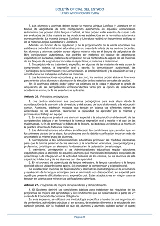 7. Los alumnos y alumnas deben cursar la materia Lengua Cooficial y Literatura en el
bloque de asignaturas de libre configuración autonómica en aquellas Comunidades
Autónomas que posean dicha lengua cooficial, si bien podrán estar exentos de cursar o de
ser evaluados de dicha materia en las condiciones establecidas en la normativa autonómica
correspondiente. La materia Lengua Cooficial y Literatura recibirá un tratamiento análogo al
de la materia Lengua Castellana y Literatura.
Además, en función de la regulación y de la programación de la oferta educativa que
establezca cada Administración educativa y en su caso de la oferta de los centros docentes,
los alumnos y alumnas podrán cursar alguna materia más en el bloque de asignaturas de
libre configuración autonómica, que podrán ser materias del bloque de asignaturas
específicas no cursadas, materias de ampliación de los contenidos de alguna de las materias
de los bloques de asignaturas troncales o específicas, o materias a determinar.
8. Sin perjuicio de su tratamiento específico en algunas de las materias de este curso, la
comprensión lectora, la expresión oral y escrita, la comunicación audiovisual, las
Tecnologías de la Información y la Comunicación, el emprendimiento y la educación cívica y
constitucional se trabajarán en todas las materias.
9. Las Administraciones educativas y, en su caso, los centros podrán elaborar itinerarios
para orientar a los alumnos y alumnas en la elección de las materias troncales de opción.
10. El alumnado deberá poder lograr los objetivos de la etapa y alcanzar el grado de
adquisición de las competencias correspondientes tanto por la opción de enseñanzas
académicas como por la de enseñanzas aplicadas.
Artículo 26. Principios pedagógicos.
1. Los centros elaborarán sus propuestas pedagógicas para esta etapa desde la
consideración de la atención a la diversidad y del acceso de todo el alumnado a la educación
común. Asimismo, arbitrarán métodos que tengan en cuenta los diferentes ritmos de
aprendizaje de los alumnos, favorezcan la capacidad de aprender por sí mismos y
promuevan el trabajo en equipo.
2. En esta etapa se prestará una atención especial a la adquisición y el desarrollo de las
competencias básicas y se fomentará la correcta expresión oral y escrita y el uso de las
matemáticas. A fin de promover el hábito de la lectura, se dedicará un tiempo a la misma en
la práctica docente de todas las materias.
3. Las Administraciones educativas establecerán las condiciones que permitan que, en
los primeros cursos de la etapa, los profesores con la debida cualificación impartan más de
una materia al mismo grupo de alumnos.
4. Corresponde a las Administraciones educativas promover las medidas necesarias
para que la tutoría personal de los alumnos y la orientación educativa, psicopedagógica y
profesional, constituyan un elemento fundamental en la ordenación de esta etapa.
5. Asimismo, corresponde a las Administraciones educativas regular soluciones
específicas para la atención de aquellos alumnos que manifiesten dificultades especiales de
aprendizaje o de integración en la actividad ordinaria de los centros, de los alumnos de alta
capacidad intelectual y de los alumnos con discapacidad.
6. En el proceso de aprendizaje de lengua extranjera, la lengua castellana o la lengua
cooficial sólo se utilizarán como apoyo. Se priorizarán la comprensión y expresión oral.
Se establecerán medidas de flexibilización y alternativas metodológicas en la enseñanza
y evaluación de la lengua extranjera para el alumnado con discapacidad, en especial para
aquél que presenta dificultades en su expresión oral. Estas adaptaciones en ningún caso se
tendrán en cuenta para minorar las calificaciones obtenidas.
Artículo 27. Programas de mejora del aprendizaje y del rendimiento.
1. El Gobierno definirá las condiciones básicas para establecer los requisitos de los
programas de mejora del aprendizaje y del rendimiento que se desarrollarán a partir de 2.º
curso de la Educación Secundaria Obligatoria.
En este supuesto, se utilizará una metodología específica a través de una organización
de contenidos, actividades prácticas y, en su caso, de materias diferente a la establecida con
carácter general, con la finalidad de que los alumnos y alumnas puedan cursar el cuarto
BOLETÍN OFICIAL DEL ESTADO
LEGISLACIÓN CONSOLIDADA
Página 27
 