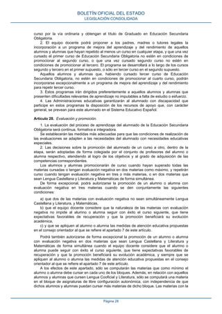 curso por la vía ordinaria y obtengan el título de Graduado en Educación Secundaria
Obligatoria.
2. El equipo docente podrá proponer a los padres, madres o tutores legales la
incorporación a un programa de mejora del aprendizaje y del rendimiento de aquellos
alumnos y alumnas que hayan repetido al menos un curso en cualquier etapa, y que una vez
cursado el primer curso de Educación Secundaria Obligatoria no estén en condiciones de
promocionar al segundo curso, o que una vez cursado segundo curso no estén en
condiciones de promocionar al tercero. El programa se desarrollará a lo largo de los cursos
segundo y tercero en el primer supuesto, o sólo en tercer curso en el segundo supuesto.
Aquellos alumnos y alumnas que, habiendo cursado tercer curso de Educación
Secundaria Obligatoria, no estén en condiciones de promocionar al cuarto curso, podrán
incorporarse excepcionalmente a un programa de mejora del aprendizaje y del rendimiento
para repetir tercer curso.
3. Estos programas irán dirigidos preferentemente a aquellos alumnos y alumnas que
presenten dificultades relevantes de aprendizaje no imputables a falta de estudio o esfuerzo.
4. Las Administraciones educativas garantizarán al alumnado con discapacidad que
participe en estos programas la disposición de los recursos de apoyo que, con carácter
general, se prevean para este alumnado en el Sistema Educativo Español.
Artículo 28. Evaluación y promoción.
1. La evaluación del proceso de aprendizaje del alumnado de la Educación Secundaria
Obligatoria será continua, formativa e integradora.
Se establecerán las medidas más adecuadas para que las condiciones de realización de
las evaluaciones se adapten a las necesidades del alumnado con necesidades educativas
especiales.
2. Las decisiones sobre la promoción del alumnado de un curso a otro, dentro de la
etapa, serán adoptadas de forma colegiada por el conjunto de profesores del alumno o
alumna respectivo, atendiendo al logro de los objetivos y al grado de adquisición de las
competencias correspondientes.
Los alumnos y alumnas promocionarán de curso cuando hayan superado todas las
materias cursadas o tengan evaluación negativa en dos materias como máximo, y repetirán
curso cuando tengan evaluación negativa en tres o más materias, o en dos materias que
sean Lengua Castellana y Literatura y Matemáticas de forma simultánea.
De forma excepcional, podrá autorizarse la promoción de un alumno o alumna con
evaluación negativa en tres materias cuando se den conjuntamente las siguientes
condiciones:
a) que dos de las materias con evaluación negativa no sean simultáneamente Lengua
Castellana y Literatura, y Matemáticas,
b) que el equipo docente considere que la naturaleza de las materias con evaluación
negativa no impide al alumno o alumna seguir con éxito el curso siguiente, que tiene
expectativas favorables de recuperación y que la promoción beneficiará su evolución
académica,
c) y que se apliquen al alumno o alumna las medidas de atención educativa propuestas
en el consejo orientador al que se refiere el apartado 7 de este artículo.
Podrá también autorizarse de forma excepcional la promoción de un alumno o alumna
con evaluación negativa en dos materias que sean Lengua Castellana y Literatura y
Matemáticas de forma simultánea cuando el equipo docente considere que el alumno o
alumna puede seguir con éxito el curso siguiente, que tiene expectativas favorables de
recuperación y que la promoción beneficiará su evolución académica, y siempre que se
apliquen al alumno o alumna las medidas de atención educativa propuestas en el consejo
orientador al que se refiere el apartado 7 de este artículo.
A los efectos de este apartado, sólo se computarán las materias que como mínimo el
alumno o alumna debe cursar en cada uno de los bloques. Además, en relación con aquellos
alumnos y alumnas que cursen Lengua Cooficial y Literatura, sólo se computará una materia
en el bloque de asignaturas de libre configuración autonómica, con independencia de que
dichos alumnos y alumnas puedan cursar más materias de dicho bloque. Las materias con la
BOLETÍN OFICIAL DEL ESTADO
LEGISLACIÓN CONSOLIDADA
Página 28
 