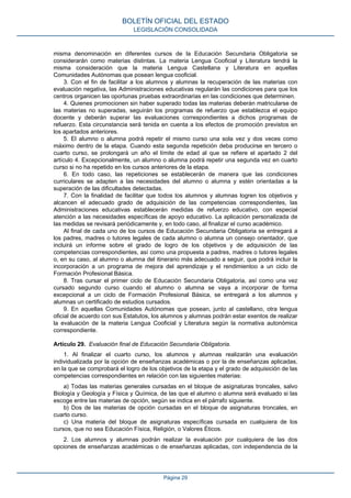misma denominación en diferentes cursos de la Educación Secundaria Obligatoria se
considerarán como materias distintas. La materia Lengua Cooficial y Literatura tendrá la
misma consideración que la materia Lengua Castellana y Literatura en aquellas
Comunidades Autónomas que posean lengua cooficial.
3. Con el fin de facilitar a los alumnos y alumnas la recuperación de las materias con
evaluación negativa, las Administraciones educativas regularán las condiciones para que los
centros organicen las oportunas pruebas extraordinarias en las condiciones que determinen.
4. Quienes promocionen sin haber superado todas las materias deberán matricularse de
las materias no superadas, seguirán los programas de refuerzo que establezca el equipo
docente y deberán superar las evaluaciones correspondientes a dichos programas de
refuerzo. Esta circunstancia será tenida en cuenta a los efectos de promoción previstos en
los apartados anteriores.
5. El alumno o alumna podrá repetir el mismo curso una sola vez y dos veces como
máximo dentro de la etapa. Cuando esta segunda repetición deba producirse en tercero o
cuarto curso, se prolongará un año el límite de edad al que se refiere el apartado 2 del
artículo 4. Excepcionalmente, un alumno o alumna podrá repetir una segunda vez en cuarto
curso si no ha repetido en los cursos anteriores de la etapa.
6. En todo caso, las repeticiones se establecerán de manera que las condiciones
curriculares se adapten a las necesidades del alumno o alumna y estén orientadas a la
superación de las dificultades detectadas.
7. Con la finalidad de facilitar que todos los alumnos y alumnas logren los objetivos y
alcancen el adecuado grado de adquisición de las competencias correspondientes, las
Administraciones educativas establecerán medidas de refuerzo educativo, con especial
atención a las necesidades específicas de apoyo educativo. La aplicación personalizada de
las medidas se revisará periódicamente y, en todo caso, al finalizar el curso académico.
Al final de cada uno de los cursos de Educación Secundaria Obligatoria se entregará a
los padres, madres o tutores legales de cada alumno o alumna un consejo orientador, que
incluirá un informe sobre el grado de logro de los objetivos y de adquisición de las
competencias correspondientes, así como una propuesta a padres, madres o tutores legales
o, en su caso, al alumno o alumna del itinerario más adecuado a seguir, que podrá incluir la
incorporación a un programa de mejora del aprendizaje y el rendimientoo a un ciclo de
Formación Profesional Básica.
8. Tras cursar el primer ciclo de Educación Secundaria Obligatoria, así como una vez
cursado segundo curso cuando el alumno o alumna se vaya a incorporar de forma
excepcional a un ciclo de Formación Profesional Básica, se entregará a los alumnos y
alumnas un certificado de estudios cursados.
9. En aquellas Comunidades Autónomas que posean, junto al castellano, otra lengua
oficial de acuerdo con sus Estatutos, los alumnos y alumnas podrán estar exentos de realizar
la evaluación de la materia Lengua Cooficial y Literatura según la normativa autonómica
correspondiente.
Artículo 29. Evaluación final de Educación Secundaria Obligatoria.
1. Al finalizar el cuarto curso, los alumnos y alumnas realizarán una evaluación
individualizada por la opción de enseñanzas académicas o por la de enseñanzas aplicadas,
en la que se comprobará el logro de los objetivos de la etapa y el grado de adquisición de las
competencias correspondientes en relación con las siguientes materias:
a) Todas las materias generales cursadas en el bloque de asignaturas troncales, salvo
Biología y Geología y Física y Química, de las que el alumno o alumna será evaluado si las
escoge entre las materias de opción, según se indica en el párrafo siguiente.
b) Dos de las materias de opción cursadas en el bloque de asignaturas troncales, en
cuarto curso.
c) Una materia del bloque de asignaturas específicas cursada en cualquiera de los
cursos, que no sea Educación Física, Religión, o Valores Éticos.
2. Los alumnos y alumnas podrán realizar la evaluación por cualquiera de las dos
opciones de enseñanzas académicas o de enseñanzas aplicadas, con independencia de la
BOLETÍN OFICIAL DEL ESTADO
LEGISLACIÓN CONSOLIDADA
Página 29
 
