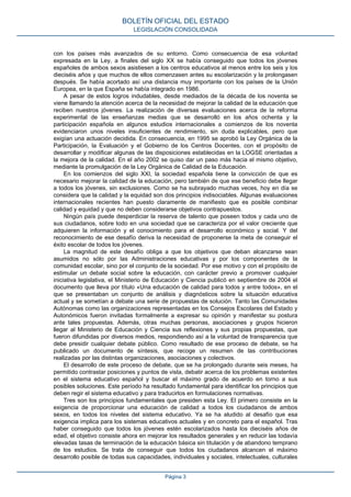 con los países más avanzados de su entorno. Como consecuencia de esa voluntad
expresada en la Ley, a finales del siglo XX se había conseguido que todos los jóvenes
españoles de ambos sexos asistiesen a los centros educativos al menos entre los seis y los
dieciséis años y que muchos de ellos comenzasen antes su escolarización y la prolongasen
después. Se había acortado así una distancia muy importante con los países de la Unión
Europea, en la que España se había integrado en 1986.
A pesar de estos logros indudables, desde mediados de la década de los noventa se
viene llamando la atención acerca de la necesidad de mejorar la calidad de la educación que
reciben nuestros jóvenes. La realización de diversas evaluaciones acerca de la reforma
experimental de las enseñanzas medias que se desarrolló en los años ochenta y la
participación española en algunos estudios internacionales a comienzos de los noventa
evidenciaron unos niveles insuficientes de rendimiento, sin duda explicables, pero que
exigían una actuación decidida. En consecuencia, en 1995 se aprobó la Ley Orgánica de la
Participación, la Evaluación y el Gobierno de los Centros Docentes, con el propósito de
desarrollar y modificar algunas de las disposiciones establecidas en la LOGSE orientadas a
la mejora de la calidad. En el año 2002 se quiso dar un paso más hacia el mismo objetivo,
mediante la promulgación de la Ley Orgánica de Calidad de la Educación.
En los comienzos del siglo XXI, la sociedad española tiene la convicción de que es
necesario mejorar la calidad de la educación, pero también de que ese beneficio debe llegar
a todos los jóvenes, sin exclusiones. Como se ha subrayado muchas veces, hoy en día se
considera que la calidad y la equidad son dos principios indisociables. Algunas evaluaciones
internacionales recientes han puesto claramente de manifiesto que es posible combinar
calidad y equidad y que no deben considerarse objetivos contrapuestos.
Ningún país puede desperdiciar la reserva de talento que poseen todos y cada uno de
sus ciudadanos, sobre todo en una sociedad que se caracteriza por el valor creciente que
adquieren la información y el conocimiento para el desarrollo económico y social. Y del
reconocimiento de ese desafío deriva la necesidad de proponerse la meta de conseguir el
éxito escolar de todos los jóvenes.
La magnitud de este desafío obliga a que los objetivos que deban alcanzarse sean
asumidos no sólo por las Administraciones educativas y por los componentes de la
comunidad escolar, sino por el conjunto de la sociedad. Por ese motivo y con el propósito de
estimular un debate social sobre la educación, con carácter previo a promover cualquier
iniciativa legislativa, el Ministerio de Educación y Ciencia publicó en septiembre de 2004 el
documento que lleva por título «Una educación de calidad para todos y entre todos», en el
que se presentaban un conjunto de análisis y diagnósticos sobre la situación educativa
actual y se sometían a debate una serie de propuestas de solución. Tanto las Comunidades
Autónomas como las organizaciones representadas en los Consejos Escolares del Estado y
Autonómicos fueron invitadas formalmente a expresar su opinión y manifestar su postura
ante tales propuestas. Además, otras muchas personas, asociaciones y grupos hicieron
llegar al Ministerio de Educación y Ciencia sus reflexiones y sus propias propuestas, que
fueron difundidas por diversos medios, respondiendo así a la voluntad de transparencia que
debe presidir cualquier debate público. Como resultado de ese proceso de debate, se ha
publicado un documento de síntesis, que recoge un resumen de las contribuciones
realizadas por las distintas organizaciones, asociaciones y colectivos.
El desarrollo de este proceso de debate, que se ha prolongado durante seis meses, ha
permitido contrastar posiciones y puntos de vista, debatir acerca de los problemas existentes
en el sistema educativo español y buscar el máximo grado de acuerdo en torno a sus
posibles soluciones. Este período ha resultado fundamental para identificar los principios que
deben regir el sistema educativo y para traducirlos en formulaciones normativas.
Tres son los principios fundamentales que presiden esta Ley. El primero consiste en la
exigencia de proporcionar una educación de calidad a todos los ciudadanos de ambos
sexos, en todos los niveles del sistema educativo. Ya se ha aludido al desafío que esa
exigencia implica para los sistemas educativos actuales y en concreto para el español. Tras
haber conseguido que todos los jóvenes estén escolarizados hasta los dieciséis años de
edad, el objetivo consiste ahora en mejorar los resultados generales y en reducir las todavía
elevadas tasas de terminación de la educación básica sin titulación y de abandono temprano
de los estudios. Se trata de conseguir que todos los ciudadanos alcancen el máximo
desarrollo posible de todas sus capacidades, individuales y sociales, intelectuales, culturales
BOLETÍN OFICIAL DEL ESTADO
LEGISLACIÓN CONSOLIDADA
Página 3
 